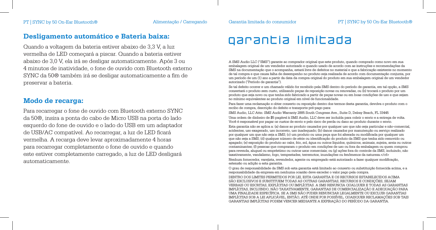 Alimenta&ccedil;&atilde;o / CarregandoDesligamento autom&aacute;tico e Bateria baixa:Quando a voltagem da bateria estiver abaixo de 3,3 V, a luz vermelha de LED come&ccedil;ar&aacute; a piscar. Quando a bateria estiver abaixo de 3,0 V, ela ir&aacute; se desligar automaticamente. Ap&oacute;s 3 ou 4 minutos de inatividade, o fone de ouvido com Bluetooth externo SYNC da 50&reg; tamb&eacute;m ir&aacute; se desligar automaticamente a ﬁm de preservar a bateria. Modo de recarga:Para recarregar o fone de ouvido com Bluetooth externo SYNC da 50&reg;, insira a ponta do cabo de Micro USB na porta do lado esquerdo do fone de ouvido e o lado do USB em um adaptador de USB/AC compat&iacute;vel. Ao recarregar, a luz de LED ﬁcar&aacute; vermelha. A recarga deve levar aproximadamente 4 horas para recarregar completamente o fone de ouvido e quando este estiver completamente carregado, a luz de LED desligar&aacute; automaticamente.Garantia limitada do consumidorA SMS Audio LLC (&ldquo;SMS&rdquo;) garante ao comprador original que este produto, quando comprado como novo em sua embalagem original de um vendedor autorizado e quando usado de acordo com as instru&ccedil;&otilde;es e recomenda&ccedil;&otilde;es da SMS na documenta&ccedil;&atilde;o que o acompanha, estar&aacute; livre de defeitos no material e que a fabrica&ccedil;&atilde;o existente no momento de tal compra e que causa falha de desempenho no produto seja realizada de acordo com documenta&ccedil;&atilde;o conjunta, por um per&iacute;odo de um (1) ano a partir da data da compra original do produto em sua embalagem original de um vendedor autorizado (&ldquo;Per&iacute;odo de garantia&rdquo;).Se tal defeito ocorrer e um chamado v&aacute;lido for recebido pela SMS dentro do per&iacute;odo de garantia, em tal op&ccedil;&atilde;o, a SMS consertar&aacute; o produto sem custo, utilizando pe&ccedil;as de reposi&ccedil;&atilde;o novas ou renovadas, ou (b) trocar&aacute; o produto por um produto que seja novo ou que tenha sido fabricado a partir de pe&ccedil;as novas ou em boas condi&ccedil;&otilde;es de uso e que sejam no m&iacute;nimo equivalentes ao produto original em n&iacute;vel de funcionalidade.Para fazer uma reclama&ccedil;&atilde;o e obter conserto ou reposi&ccedil;&atilde;o dentro dos termos desta garantia, devolva o produto com o recibo de compra, descri&ccedil;&atilde;o do defeito e transporte pr&eacute;-pago para:SMS Audio, LLC Attn: SMS Audio Warranty 2885 South Congress Ave., Suite D, Delray Beach, FL 33445Uma ordem de dinheiro de $5 pag&aacute;vel &agrave; SMS Audio, LLC deve ser inclu&iacute;da para cobrir o envio e a entrega de volta. Voc&ecirc; &eacute; respons&aacute;vel por pagar os custos de envio e pelo risco de perda ou dano ao produto durante o envio. Esta garantia n&atilde;o se aplica a: (a) danos ao produto causados por qualquer uso que n&atilde;o seja particular e n&atilde;o-comercial, acidentes, uso exagerado, uso incorreto, uso inadequado; (b) danos causados por manuten&ccedil;&atilde;o ou servi&ccedil;o realizado por qualquer um que n&atilde;o seja a SMS; (c) um produto ou uma pe&ccedil;a que foi alterada ou modiﬁcada por qualquer um que n&atilde;o seja a SMS; (d) qualquer n&uacute;mero de s&eacute;rie ou identiﬁca&ccedil;&atilde;o do produto da SMS que tenha sido removido ou apagado; (e) exposi&ccedil;&atilde;o do produto ao calor, frio, sol, &aacute;gua ou outros l&iacute;quidos, qu&iacute;micos, animais, sujeira, areia ou outros contaminantes; (f) pessoas que compraram o produto em condi&ccedil;&otilde;es de uso ou fora da embalagem ou quem comprou para revenda, aluguel ou empr&eacute;stimo ou outros usos comerciais; ou (g) a&ccedil;&otilde;es fora do controle da SMS, incluindo, n&atilde;o taxativamente, vandalismo, fogo, tempestades, terremotos, inunda&ccedil;&otilde;es ou fen&ocirc;menos da natureza.</cf>Nenhum fornecedor, varejista, revendedor, agente ou empregado est&aacute; autorizado a fazer qualquer modiﬁca&ccedil;&atilde;o, estens&atilde;o ou adi&ccedil;&atilde;o a esta garantia. O grau de responsabilidade da SMS sob esta garantia est&aacute; limitado ao conserto ou substitui&ccedil;&atilde;o fornecida acima, e a responsabilidade da empresa em nenhuma ocasi&atilde;o deve exceder o valor pago pela compra. DENTRO DOS LIMITES PERMITIDOS POR LEI, ESTA GARANTIA E OS RECURSOS ESTABELECIDOS ACIMA S&Atilde;O EXCLUSIVOS E SUBSTITUEM TODAS AS OUTRAS GARANTIAS, RECURSOS E CONDI&Ccedil;&Otilde;ES, SEJAM VERBAIS OU ESCRITAS, EXPL&Iacute;CITAS OU IMPL&Iacute;CITAS. A SMS RENUNCIA QUALQUER E TODAS AS GARANTIAS IMPL&Iacute;CITAS, INCLUINDO, N&Atilde;O TAXATIVAMENTE, GARANTIAS DE COMERCIALIZA&Ccedil;&Atilde;O E ADEQUA&Ccedil;&Atilde;O PARA UMA FINALIDADE ESPEC&Iacute;FICA. SE A SMS N&Atilde;O PUDER RENUNCIAR LEGALMENTE OU EXCLUIR GARANTIAS IMPL&Iacute;CITAS SOB A LEI APLIC&Aacute;VEL, ENT&Atilde;O, AT&Eacute; ONDE FOR POSS&Iacute;VEL, QUAISQUER RECLAMA&Ccedil;&Otilde;ES SOB TAIS GARANTIAS IMPL&Iacute;CITAS PODEM VENCER MEDIANTE A EXPIRA&Ccedil;&Atilde;O DO PER&Iacute;ODO DA GARANTIA.garantia limitadaPT | SYNC by 50 On-Ear Bluetooth&reg; PT | SYNC by 50 On-Ear Bluetooth&reg;