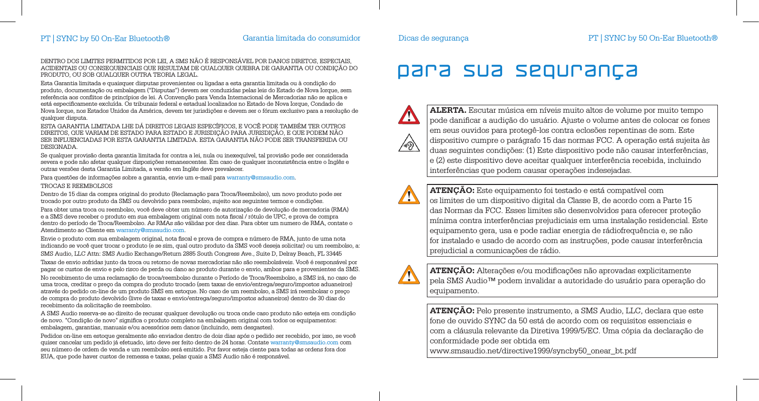 Garantia limitada do consumidorDENTRO DOS LIMITES PERMITIDOS POR LEI, A SMS N&Atilde;O &Eacute; RESPONS&Aacute;VEL POR DANOS DIRETOS, ESPECIAIS, ACIDENTAIS OU CONSEQUENCIAIS QUE RESULTAM DE QUALQUER QUEBRA DE GARANTIA OU CONDI&Ccedil;&Atilde;O DO PRODUTO, OU SOB QUALQUER OUTRA TEORIA LEGAL. Esta Garantia limitada e quaisquer disputas provenientes ou ligadas a esta garantia limitada ou &agrave; condi&ccedil;&atilde;o do produto, documenta&ccedil;&atilde;o ou embalagem (&ldquo;Disputas&rdquo;) devem ser conduzidas pelas leis do Estado de Nova Iorque, sem refer&ecirc;ncia aos conﬂitos de princ&iacute;pios de lei. A Conven&ccedil;&atilde;o para Venda Internacional de Mercadorias n&atilde;o se aplica e est&aacute; especiﬁcamente exclu&iacute;da. Os tribunais federal e estadual localizados no Estado de Nova Iorque, Condado de Nova Iorque, nos Estados Unidos da Am&eacute;rica, devem ter jurisdi&ccedil;&otilde;es e devem ser o f&oacute;rum exclusivo para a resolu&ccedil;&atilde;o de qualquer disputa. ESTA GARANTIA LIMITADA LHE D&Aacute; DIREITOS LEGAIS ESPEC&Iacute;FICOS, E VOC&Ecirc; PODE TAMB&Eacute;M TER OUTROS DIREITOS, QUE VARIAM DE ESTADO PARA ESTADO E JURISDI&Ccedil;&Atilde;O PARA JURISDI&Ccedil;&Atilde;O, E QUE PODEM N&Atilde;O SER INFLUENCIADAS POR ESTA GARANTIA LIMITADA. ESTA GARANTIA N&Atilde;O PODE SER TRANSFERIDA OU DESIGNADA. Se qualquer provis&atilde;o desta garantia limitada for contra a lei, nula ou inexequ&iacute;vel, tal provis&atilde;o pode ser considerada severa e pode n&atilde;o afetar qualquer disposi&ccedil;&otilde;es remanescentes. Em caso de qualquer inconsist&ecirc;ncia entre o Ingl&ecirc;s e outras vers&otilde;es desta Garantia Limitada, a vers&atilde;o em Ingl&ecirc;s deve prevalecer. Para quest&otilde;es de informa&ccedil;&otilde;es sobre a garantia, envie um e-mail para warranty@smsaudio.com.TROCAS E REEMBOLSOSDentro de 15 dias da compra original do produto (Reclama&ccedil;&atilde;o para Troca/Reembolso), um novo produto pode ser trocado por outro produto da SMS ou devolvido para reembolso, sujeito aos seguintes termos e condi&ccedil;&otilde;es.Para obter uma troca ou reembolso, voc&ecirc; deve obter um n&uacute;mero de autoriza&ccedil;&atilde;o de devolu&ccedil;&atilde;o de mercadoria (RMA) e a SMS deve receber o produto em sua embalagem original com nota ﬁscal / r&oacute;tulo de UPC, e prova de compra dentro do per&iacute;odo de Troca/Reembolso. As RMAs s&atilde;o v&aacute;lidas por dez dias. Para obter um numero de RMA, contate o Atendimento ao Cliente em warranty@smsaudio.com.Envie o produto com sua embalagem original, nota ﬁscal e prova de compra e n&uacute;mero de RMA, junto de uma nota indicando se voc&ecirc; quer trocar o produto (e se sim, qual outro produto da SMS voc&ecirc; deseja solicitar) ou um reembolso, a:SMS Audio, LLC Attn: SMS Audio Exchange/Return 2885 South Congress Ave., Suite D, Delray Beach, FL 33445Taxas de envio sofridas junto da troca ou retorno de novas mercadorias n&atilde;o s&atilde;o reembols&aacute;veis. Voc&ecirc; &eacute; respons&aacute;vel por pagar os custos de envio e pelo risco de perda ou dano ao produto durante o envio, ambos para e provenientes da SMS. No recebimento de uma reclama&ccedil;&atilde;o de troca/reembolso durante o Per&iacute;odo de Troca/Reembolso, a SMS ir&aacute;, no caso de uma troca, creditar o pre&ccedil;o da compra do produto trocado (sem taxas de envio/entrega/seguro/impostos aduaneiros) atrav&eacute;s do pedido on-line de um produto SMS em estoque. No caso de um reembolso, a SMS ir&aacute; reembolsar o pre&ccedil;o de compra do produto devolvido (livre de taxas e envio/entrega/seguro/impostos aduaneiros) dentro de 30 dias do recebimento da solicita&ccedil;&atilde;o de reembolso.A SMS Audio reserva-se ao direito de recusar qualquer devolu&ccedil;&atilde;o ou troca onde caso produto n&atilde;o esteja em condi&ccedil;&atilde;o de novo. "Condi&ccedil;&atilde;o de novo" signiﬁca o produto completo na embalagem original com todos os equipamentos: embalagem, garantias, manuais e/ou acess&oacute;rios sem danos (incluindo, sem desgastes). Pedidos on-line em estoque geralmente s&atilde;o enviados dentro de dois dias ap&oacute;s o pedido ser recebido, por isso, se voc&ecirc; quiser cancelar um pedido j&aacute; efetuado, isto deve ser feito dentro de 24 horas. Contate warranty@smsaudio.com com seu n&uacute;mero de ordem de venda e um reembolso ser&aacute; emitido. Por favor esteja ciente para todas as ordens fora dos EUA, que pode haver custos de remessa e taxas, pelas quais a SMS Audio n&atilde;o &eacute; respons&aacute;vel.PT | SYNC by 50 On-Ear Bluetooth&reg;ALERTA. Escutar m&uacute;sica em n&iacute;veis muito altos de volume por muito tempo pode daniﬁcar a audi&ccedil;&atilde;o do usu&aacute;rio. Ajuste o volume antes de colocar os fones em seus ouvidos para proteg&ecirc;-los contra eclos&otilde;es repentinas de som. Este dispositivo cumpre o par&aacute;grafo 15 das normas FCC. A opera&ccedil;&atilde;o est&aacute; sujeita &agrave;s duas seguintes condi&ccedil;&otilde;es: (1) Este dispositivo pode n&atilde;o causar interfer&ecirc;ncias, e (2) este dispositivo deve aceitar qualquer interfer&ecirc;ncia recebida, incluindo interfer&ecirc;ncias que podem causar opera&ccedil;&otilde;es indesejadas.ATEN&Ccedil;&Atilde;O: Este equipamento foi testado e est&aacute; compat&iacute;vel com  os limites de um dispositivo digital da Classe B, de acordo com a Parte 15 das Normas da FCC. Esses limites s&atilde;o desenvolvidos para oferecer prote&ccedil;&atilde;o m&iacute;nima contra interfer&ecirc;ncias prejudiciais em uma instala&ccedil;&atilde;o residencial. Este equipamento gera, usa e pode radiar energia de r&aacute;diofrequ&ecirc;ncia e, se n&atilde;o for instalado e usado de acordo com as instru&ccedil;&otilde;es, pode causar interfer&ecirc;ncia prejudicial a comunica&ccedil;&otilde;es de r&aacute;dio.ATEN&Ccedil;&Atilde;O: Altera&ccedil;&otilde;es e/ou modiﬁca&ccedil;&otilde;es n&atilde;o aprovadas explicitamente pela SMS Audio&trade; podem invalidar a autoridade do usu&aacute;rio para opera&ccedil;&atilde;o do equipamento.ATEN&Ccedil;&Atilde;O: Pelo presente instrumento, a SMS Audio, LLC, declara que este fone de ouvido SYNC da 50 est&aacute; de acordo com os requisitos essenciais e com a cl&aacute;usula relevante da Diretiva 1999/5/EC. Uma c&oacute;pia da declara&ccedil;&atilde;o de conformidade pode ser obtida em  www.smsaudio.net/directive1999/syncby50_onear_bt.pdfDicas de seguran&ccedil;a PT | SYNC by 50 On-Ear Bluetooth&reg;para sua seguran&ccedil;a