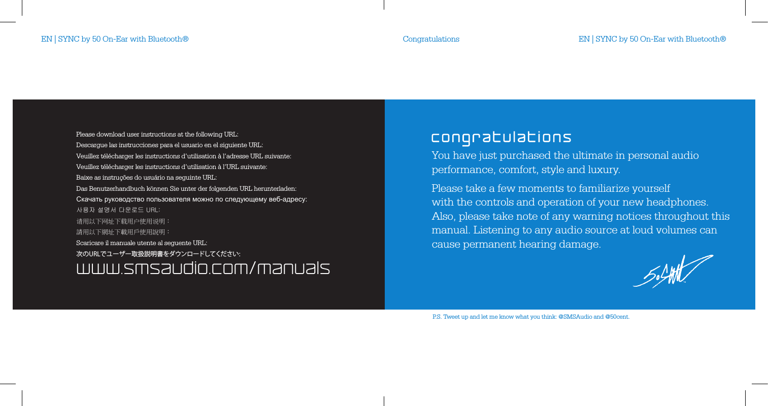 You have just purchased the ultimate in personal audio performance, comfort, style and luxury.Please take a few moments to familiarize yourself  with the controls and operation of your new headphones.  Also, please take note of any warning notices throughout this manual. Listening to any audio source at loud volumes can cause permanent hearing damage.P.S. Tweet up and let me know what you think: @SMSAudio and @50cent.CongratulationsEN | SYNC by 50 On-Ear with Bluetooth&reg; EN | SYNC by 50 On-Ear with Bluetooth&reg;www.smsaudio.com/manualsPlease download user instructions at the following URL:Descargue las instrucciones para el usuario en el siguiente URL:Veuillez t&eacute;l&eacute;charger les instructions d&rsquo;utilisation &agrave; l&rsquo;adresse URL suivante:Veuillez t&eacute;l&eacute;charger les instructions d&rsquo;utilisation &agrave; l&rsquo;URL suivante:Baixe as instru&ccedil;&otilde;es do usu&aacute;rio na seguinte URL:Scaricare il manuale utente al seguente URL:Das Benutzerhandbuch k&ouml;nnen Sie unter der folgenden URL herunterladen:Скачать руководство пользователя можно по следующему веб-адресу:사용자 설명서 다운로드 URL:请用以下网址下载用户使用说明：請用以下網址下載用戶使用說明：次のURLでユーザー取扱説明書をダウンロードしてください: