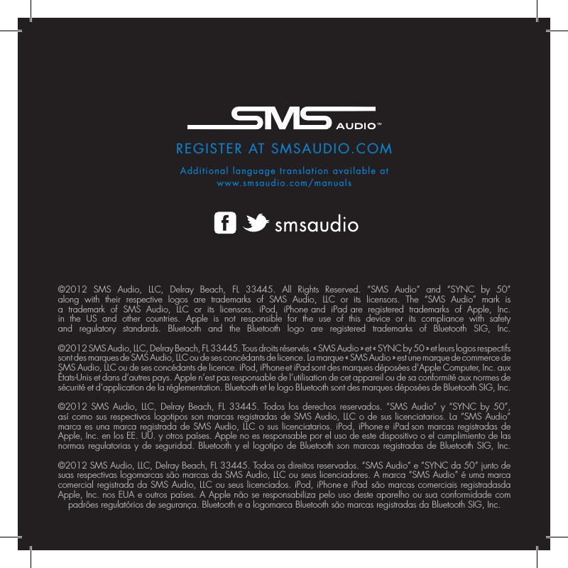 REGISTER AT SMSAUDIO.COMAdditional language translation available atwww.smsaudio.com/manuals&copy;2012 SMS Audio, LLC, Delray Beach, FL 33445. All Rights Reserved. &ldquo;SMS Audio&rdquo; and &ldquo;SYNC by 50&rdquo; along with their respective logos are trademarks of SMS Audio, LLC or its licensors. The &ldquo;SMS Audio&rdquo; mark is a trademark of SMS Audio, LLC or its licensors. iPod, iPhone and iPad are registered trademarks of Apple, Inc. in the US and other countries. Apple is not responsible for the use of this device or its compliance with safety and regulatory standards. Bluetooth and the Bluetooth logo are registered trademarks of Bluetooth SIG, Inc.  &copy;2012 SMS Audio, LLC, Delray Beach, FL 33445. Tous droits r&eacute;serv&eacute;s. &laquo; SMS Audio &raquo; et &laquo; SYNC by 50 &raquo; et leurs logos respectifs sont des marques de SMS Audio, LLC ou de ses conc&eacute;dants de licence. La marque &laquo; SMS Audio &raquo; est une marque de commerce de SMS Audio, LLC ou de ses conc&eacute;dants de licence. iPod, iPhone et iPad sont des marques d&eacute;pos&eacute;es d&rsquo;Apple Computer, Inc. aux &Eacute;tats-Unis et dans d&rsquo;autres pays. Apple n&rsquo;est pas responsable de l&rsquo;utilisation de cet appareil ou de sa conformit&eacute; aux normes de s&eacute;curit&eacute; et d&rsquo;application de la r&eacute;glementation. Bluetooth et le logo Bluetooth sont des marques d&eacute;pos&eacute;es de Bluetooth SIG, Inc.  &copy;2012 SMS Audio, LLC, Delray Beach, FL 33445. Todos los derechos reservados. &ldquo;SMS Audio&rdquo; y &ldquo;SYNC by 50&rdquo;, as&iacute; como sus respectivos logotipos son marcas registradas de SMS Audio, LLC o de sus licenciatarios. La &ldquo;SMS Audio&rdquo; marca es una marca registrada de SMS Audio, LLC o sus licenciatarios. iPod, iPhone e iPad son marcas registradas de Apple, Inc. en los EE.UU. y otros pa&iacute;ses. Apple no es responsable por el uso de este dispositivo o el cumplimiento de las normas regulatorias y de seguridad. Bluetooth y el logotipo de Bluetooth son marcas registradas de Bluetooth SIG, Inc.  &copy;2012 SMS Audio, LLC, Delray Beach, FL 33445. Todos os direitos reservados. &ldquo;SMS Audio&rdquo; e &ldquo;SYNC da 50&rdquo; junto de suas respectivas logomarcas s&atilde;o marcas da SMS Audio, LLC ou seus licenciadores. A marca &ldquo;SMS Audio&rdquo; &eacute; uma marca comercial registrada da SMS Audio, LLC ou seus licenciados. iPod, iPhone e iPad  s&atilde;o marcas comerciais registradasda Apple, Inc. nos EUA e outros pa&iacute;ses. A Apple n&atilde;o se responsabiliza pelo uso deste aparelho ou sua conformidade com padr&otilde;es regulat&oacute;rios de seguran&ccedil;a. Bluetooth e a logomarca Bluetooth s&atilde;o marcas registradas da Bluetooth SIG, Inc.