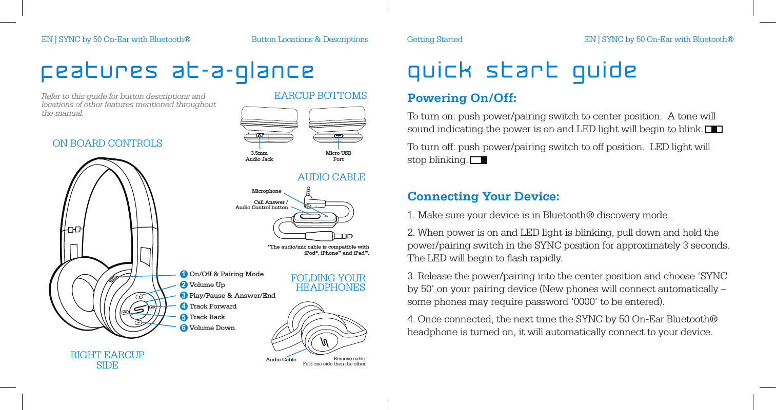 Refer to this guide for button descriptions and locations of other features mentioned throughout the manual.Button Locations &amp; DescriptionsAudio CableRIGHT EARCUPSIDE Remove cable.  Fold one side then the other.On/Off &amp; Pairing ModeVolume UpPlay/Pause &amp; Answer/EndTrack ForwardTrack BackVolume Down 246351ON BOARD CONTROLSFOLDING YOUR HEADPHONES3.5mm Audio JackMicro USBPort  EARCUP BOTTOMSMicrophoneCall Answer /Audio Control buttonAUDIO CABLE*The audio/mic cable is compatible with  iPod&reg;, iPhone&trade; and iPad&trade;.Powering On/Off:To turn on: push power/pairing switch to center position.  A tone will sound indicating the power is on and LED light will begin to blink. To turn off: push power/pairing switch to off position.  LED light will  stop blinking.  Connecting Your Device:1. Make sure your device is in Bluetooth&reg; discovery mode.2. When power is on and LED light is blinking, pull down and hold the power/pairing switch in the SYNC position for approximately 3 seconds.  The LED will begin to ﬂash rapidly. 3. Release the power/pairing into the center position and choose &lsquo;SYNC by 50&rsquo; on your pairing device (New phones will connect automatically &ndash; some phones may require password &lsquo;0000&rsquo; to be entered).4. Once connected, the next time the SYNC by 50 On-Ear Bluetooth&reg; headphone is turned on, it will automatically connect to your device. Getting StartedEN | SYNC by 50 On-Ear with Bluetooth&reg; EN | SYNC by 50 On-Ear with Bluetooth&reg;