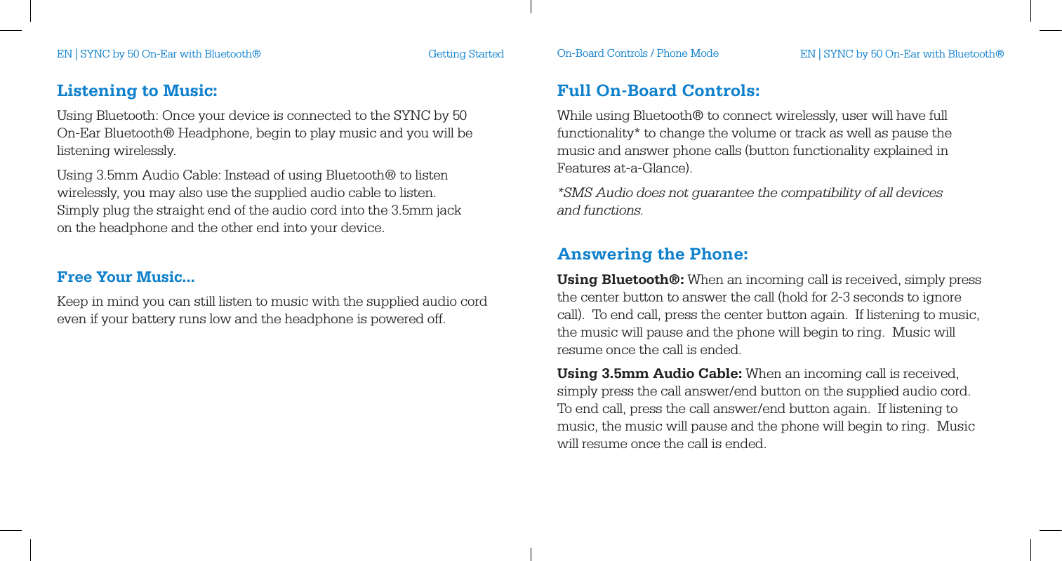 Listening to Music:Using Bluetooth: Once your device is connected to the SYNC by 50 On-Ear Bluetooth&reg; Headphone, begin to play music and you will be listening wirelessly.Using 3.5mm Audio Cable: Instead of using Bluetooth&reg; to listen wirelessly, you may also use the supplied audio cable to listen. Simply plug the straight end of the audio cord into the 3.5mm jack on the headphone and the other end into your device. Free Your Music...Keep in mind you can still listen to music with the supplied audio cord even if your battery runs low and the headphone is powered off.Getting Started On-Board Controls / Phone ModeFull On-Board Controls:While using Bluetooth&reg; to connect wirelessly, user will have full functionality* to change the volume or track as well as pause the music and answer phone calls (button functionality explained in Features at-a-Glance).*SMS Audio does not guarantee the compatibility of all devices  and functions. Answering the Phone:Using Bluetooth&reg;: When an incoming call is received, simply press the center button to answer the call (hold for 2-3 seconds to ignore call).  To end call, press the center button again.  If listening to music, the music will pause and the phone will begin to ring.  Music will resume once the call is ended.Using 3.5mm Audio Cable: When an incoming call is received, simply press the call answer/end button on the supplied audio cord.  To end call, press the call answer/end button again.  If listening to music, the music will pause and the phone will begin to ring.  Music will resume once the call is ended.EN | SYNC by 50 On-Ear with Bluetooth&reg; EN | SYNC by 50 On-Ear with Bluetooth&reg;