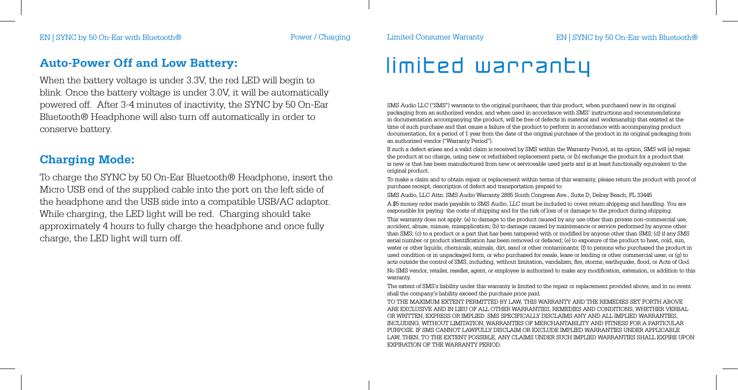 Power / ChargingAuto-Power Off and Low Battery:When the battery voltage is under 3.3V, the red LED will begin to blink. Once the battery voltage is under 3.0V, it will be automatically powered off.  After 3-4 minutes of inactivity, the SYNC by 50 On-Ear Bluetooth&reg; Headphone will also turn off automatically in order to conserve battery. Charging Mode:To charge the SYNC by 50 On-Ear Bluetooth&reg; Headphone, insert the Micro USB end of the supplied cable into the port on the left side of the headphone and the USB side into a compatible USB/AC adaptor.  While charging, the LED light will be red.  Charging should take approximately 4 hours to fully charge the headphone and once fully charge, the LED light will turn off.Limited Consumer WarrantySMS Audio LLC (&ldquo;SMS&rdquo;) warrants to the original purchaser, that this product, when purchased new in its original packaging from an authorized vendor, and when used in accordance with SMS&rsquo; instructions and recommendations in documentation accompanying the product, will be free of defects in material and workmanship that existed at the time of such purchase and that cause a failure of the product to perform in accordance with accompanying product documentation, for a period of 1 year from the date of the original purchase of the product in its original packaging from an authorized vendor (&ldquo;Warranty Period&rdquo;).If such a defect arises and a valid claim is received by SMS within the Warranty Period, at its option, SMS will (a) repair the product at no charge, using new or refurbished replacement parts, or (b) exchange the product for a product that is new or that has been manufactured from new or serviceable used parts and is at least functionally equivalent to the original product.To make a claim and to obtain repair or replacement within terms of this warranty, please return the product with proof of purchase receipt, description of defect and transportation prepaid to:SMS Audio, LLC Attn: SMS Audio Warranty 2885 South Congress Ave., Suite D, Delray Beach, FL 33445A $5 money order made payable to SMS Audio, LLC must be included to cover return shipping and handling. You are responsible for paying  the costs of shipping and for the risk of loss of or damage to the product during shipping.  This warranty does not apply: (a) to damage to the product caused by any use other than private non-commercial use, accident, abuse, misuse, misapplication; (b) to damage caused by maintenance or service performed by anyone other than SMS; (c) to a product or a part that has been tampered with or modiﬁed by anyone other than SMS; (d) if any SMS serial number or product identiﬁcation has been removed or defaced; (e) to exposure of the product to heat, cold, sun, water or other liquids, chemicals, animals, dirt, sand or other contaminants; (f) to persons who purchased the product in used condition or in unpackaged form, or who purchased for resale, lease or lending or other commercial uses; or (g) to acts outside the control of SMS, including, without limitation, vandalism, ﬁre, storms, earthquake, ﬂood, or Acts of God.No SMS vendor, retailer, reseller, agent, or employee is authorized to make any modiﬁcation, extension, or addition to this warranty. The extent of SMS&rsquo;s liability under this warranty is limited to the repair or replacement provided above, and in no event shall the company&rsquo;s liability exceed the purchase price paid. TO THE MAXIMUM EXTENT PERMITTED BY LAW, THIS WARRANTY AND THE REMEDIES SET FORTH ABOVE ARE EXCLUSIVE AND IN LIEU OF ALL OTHER WARRANTIES, REMEDIES AND CONDITIONS, WHETHER VERBAL OR WRITTEN, EXPRESS OR IMPLIED. SMS SPECIFICALLY DISCLAIMS ANY AND ALL IMPLIED WARRANTIES, INCLUDING, WITHOUT LIMITATION, WARRANTIES OF MERCHANTABILITY AND FITNESS FOR A PARTICULAR PURPOSE. IF SMS CANNOT LAWFULLY DISCLAIM OR EXCLUDE IMPLIED WARRANTIES UNDER APPLICABLE LAW, THEN, TO THE EXTENT POSSIBLE, ANY CLAIMS UNDER SUCH IMPLIED WARRANTIES SHALL EXPIRE UPON EXPIRATION OF THE WARRANTY PERIOD.EN | SYNC by 50 On-Ear with Bluetooth&reg; EN | SYNC by 50 On-Ear with Bluetooth&reg;