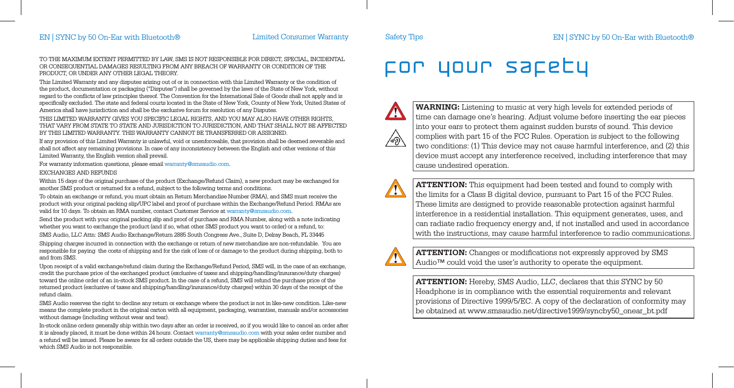 Limited Consumer WarrantyTO THE MAXIMUM EXTENT PERMITTED BY LAW, SMS IS NOT RESPONSIBLE FOR DIRECT, SPECIAL, INCIDENTAL OR CONSEQUENTIAL DAMAGES RESULTING FROM ANY BREACH OF WARRANTY OR CONDITION OF THE PRODUCT, OR UNDER ANY OTHER LEGAL THEORY.  This Limited Warranty and any disputes arising out of or in connection with this Limited Warranty or the condition of the product, documentation or packaging (&ldquo;Disputes&rdquo;) shall be governed by the laws of the State of New York, without regard to the conﬂicts of law principles thereof. The Convention for the International Sale of Goods shall not apply and is speciﬁcally excluded. The state and federal courts located in the State of New York, County of New York, United States of America shall have jurisdiction and shall be the exclusive forum for resolution of any Disputes. THIS LIMITED WARRANTY GIVES YOU SPECIFIC LEGAL RIGHTS, AND YOU MAY ALSO HAVE OTHER RIGHTS, THAT VARY FROM STATE TO STATE AND JURISDICTION TO JURISDICTION, AND THAT SHALL NOT BE AFFECTED BY THIS LIMITED WARRANTY. THIS WARRANTY CANNOT BE TRANSFERRED OR ASSIGNED. If any provision of this Limited Warranty is unlawful, void or unenforceable, that provision shall be deemed severable and shall not affect any remaining provisions. In case of any inconsistency between the English and other versions of this Limited Warranty, the English version shall prevail. For warranty information questions, please email warranty@smsaudio.com.EXCHANGES AND REFUNDSWithin 15 days of the original purchase of the product (Exchange/Refund Claim), a new product may be exchanged for another SMS product or returned for a refund, subject to the following terms and conditions.To obtain an exchange or refund, you must obtain an Return Merchandise Number (RMA), and SMS must receive the product with your original packing slip/UPC label and proof of purchase within the Exchange/Refund Period. RMAs are valid for 10 days. To obtain an RMA number, contact Customer Service at warranty@smsaudio.com.Send the product with your original packing slip and proof of purchase and RMA Number, along with a note indicating whether you want to exchange the product (and if so, what other SMS product you want to order) or a refund, to:SMS Audio, LLC Attn: SMS Audio Exchange/Return 2885 South Congress Ave., Suite D, Delray Beach, FL 33445Shipping charges incurred in connection with the exchange or return of new merchandise are non-refundable.  You are responsible for paying  the costs of shipping and for the risk of loss of or damage to the product during shipping, both to and from SMS.  Upon receipt of a valid exchange/refund claim during the Exchange/Refund Period, SMS will, in the case of an exchange, credit the purchase price of the exchanged product (exclusive of taxes and shipping/handling/insurance/duty charges) toward the online order of an in-stock SMS product. In the case of a refund, SMS will refund the purchase price of the returned product (exclusive of taxes and shipping/handling/insurance/duty charges) within 30 days of the receipt of the refund claim.SMS Audio reserves the right to decline any return or exchange where the product is not in like-new condition. Like-new means the complete product in the original carton with all equipment, packaging, warranties, manuals and/or accessories without damage (including without wear and tear).  In-stock online orders generally ship within two days after an order is received, so if you would like to cancel an order after it is already placed, it must be done within 24 hours. Contact warranty@smsaudio.com with your sales order number and a refund will be issued. Please be aware for all orders outside the US, there may be applicable shipping duties and fees for which SMS Audio is not responsible.WARNING: Listening to music at very high levels for extended periods of time can damage one&rsquo;s hearing. Adjust volume before inserting the ear pieces into your ears to protect them against sudden bursts of sound. This device complies with part 15 of the FCC Rules. Operation is subject to the following two conditions: (1) This device may not cause harmful interference, and (2) this device must accept any interference received, including interference that may cause undesired operation.ATTENTION: This equipment had been tested and found to comply with  the limits for a Class B digital device, pursuant to Part 15 of the FCC Rules.These limits are designed to provide reasonable protection against harmful interference in a residential installation. This equipment generates, uses, and can radiate radio frequency energy and, if not installed and used in accordance with the instructions, may cause harmful interference to radio communications.ATTENTION: Changes or modiﬁcations not expressly approved by SMS Audio&trade; could void the user&rsquo;s authority to operate the equipment.ATTENTION: Hereby, SMS Audio, LLC, declares that this SYNC by 50 Headphone is in compliance with the essential requirements and relevant provisions of Directive 1999/5/EC. A copy of the declaration of conformity maybe obtained at www.smsaudio.net/directive1999/syncby50_onear_bt.pdfSafety TipsEN | SYNC by 50 On-Ear with Bluetooth&reg; EN | SYNC by 50 On-Ear with Bluetooth&reg;