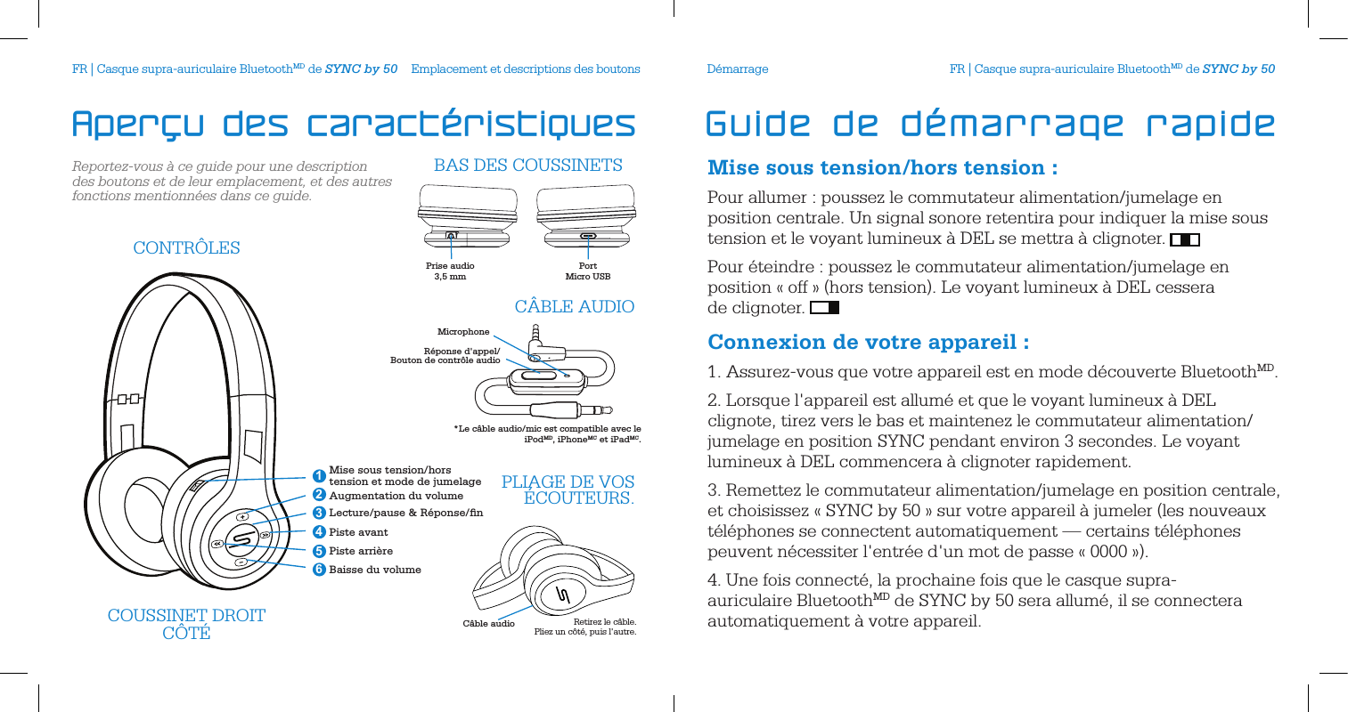 Reportez-vous &agrave; ce guide pour une description des boutons et de leur emplacement, et des autres fonctions mentionn&eacute;es dans ce guide.Emplacement et descriptions des boutonsC&acirc;ble audioCOUSSINET DROITC&Ocirc;T&Eacute; Retirez le c&acirc;ble.  Pliez un c&ocirc;t&eacute;, puis l'autre.Mise sous tension/hors tension et mode de jumelageAugmentation du volumeLecture/pause &amp; R&eacute;ponse/ﬁnPiste avantPiste arri&egrave;reBaisse du volume 246351CONTR&Ocirc;LESPLIAGE DE VOS &Eacute;COUTEURS.Prise audio 3,5 mmPortMicro USB  BAS DES COUSSINETSMicrophoneR&eacute;ponse d'appel/Bouton de contr&ocirc;le audioC&Acirc;BLE AUDIO*Le c&acirc;ble audio/mic est compatible avec le  iPodMD, iPhoneMC et iPadMC.Aper&ccedil;u des caract&eacute;ristiquesMise sous tension/hors tension:Pour allumer : poussez le commutateur alimentation/jumelage en position centrale. Un signal sonore retentira pour indiquer la mise sous tension et le voyant lumineux &agrave; DEL se mettra &agrave; clignoter. Pour &eacute;teindre : poussez le commutateur alimentation/jumelage en position &laquo; off &raquo; (hors tension). Le voyant lumineux &agrave; DEL cessera  de clignoter. Connexion de votre appareil:1. Assurez-vous que votre appareil est en mode d&eacute;couverte BluetoothMD.2. Lorsque l'appareil est allum&eacute; et que le voyant lumineux &agrave; DEL clignote, tirez vers le bas et maintenez le commutateur alimentation/jumelage en position SYNC pendant environ 3 secondes. Le voyant lumineux &agrave; DEL commencera &agrave; clignoter rapidement. 3. Remettez le commutateur alimentation/jumelage en position centrale, et choisissez &laquo; SYNC by 50 &raquo; sur votre appareil &agrave; jumeler (les nouveaux t&eacute;l&eacute;phones se connectent automatiquement &mdash; certains t&eacute;l&eacute;phones peuvent n&eacute;cessiter l'entr&eacute;e d'un mot de passe &laquo; 0000 &raquo;).4. Une fois connect&eacute;, la prochaine fois que le casque supra-auriculaire BluetoothMD de SYNC by 50 sera allum&eacute;, il se connectera automatiquement &agrave; votre appareil.D&eacute;marrageGuide de d&eacute;marrage rapideFR | Casque supra-auriculaire BluetoothMD de SYNC by 50 FR | Casque supra-auriculaire BluetoothMD de SYNC by 50