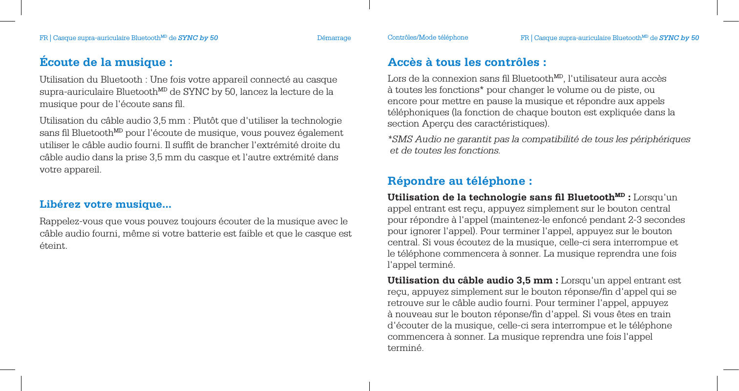 &Eacute;coute de la musique:Utilisation du Bluetooth : Une fois votre appareil connect&eacute; au casque supra-auriculaire BluetoothMD de SYNC by 50, lancez la lecture de la musique pour de l'&eacute;coute sans ﬁl.Utilisation du c&acirc;ble audio 3,5 mm : Plut&ocirc;t que d'utiliser la technologie sans ﬁl BluetoothMD pour l'&eacute;coute de musique, vous pouvez &eacute;galement utiliser le c&acirc;ble audio fourni. Il sufﬁt de brancher l'extr&eacute;mit&eacute; droite du c&acirc;ble audio dans la prise 3,5 mm du casque et l'autre extr&eacute;mit&eacute; dans votre appareil. Lib&eacute;rez votre musique...Rappelez-vous que vous pouvez toujours &eacute;couter de la musique avec le c&acirc;ble audio fourni, m&ecirc;me si votre batterie est faible et que le casque est &eacute;teint.D&eacute;marrage Contr&ocirc;les/Mode t&eacute;l&eacute;phoneAcc&egrave;s &agrave; tous les contr&ocirc;les:Lors de la connexion sans ﬁl BluetoothMD, l'utilisateur aura acc&egrave;s &agrave; toutes les fonctions* pour changer le volume ou de piste, ou encore pour mettre en pause la musique et r&eacute;pondre aux appels t&eacute;l&eacute;phoniques (la fonction de chaque bouton est expliqu&eacute;e dans la section Aper&ccedil;u des caract&eacute;ristiques).*SMS Audio ne garantit pas la compatibilit&eacute; de tous les p&eacute;riph&eacute;riques  et de toutes les fonctions. R&eacute;pondre au t&eacute;l&eacute;phone:Utilisation de la technologie sans ﬁl BluetoothMD: Lorsqu'un appel entrant est re&ccedil;u, appuyez simplement sur le bouton central pour r&eacute;pondre &agrave; l'appel (maintenez-le enfonc&eacute; pendant 2-3 secondes pour ignorer l'appel). Pour terminer l'appel, appuyez sur le bouton central. Si vous &eacute;coutez de la musique, celle-ci sera interrompue et le t&eacute;l&eacute;phone commencera &agrave; sonner. La musique reprendra une fois l'appel termin&eacute;.Utilisation du c&acirc;ble audio 3,5mm: Lorsqu'un appel entrant est re&ccedil;u, appuyez simplement sur le bouton r&eacute;ponse/ﬁn d'appel qui se retrouve sur le c&acirc;ble audio fourni. Pour terminer l'appel, appuyez &agrave; nouveau sur le bouton r&eacute;ponse/ﬁn d'appel. Si vous &ecirc;tes en train d'&eacute;couter de la musique, celle-ci sera interrompue et le t&eacute;l&eacute;phone commencera &agrave; sonner. La musique reprendra une fois l'appel termin&eacute;.FR | Casque supra-auriculaire BluetoothMD de SYNC by 50 FR | Casque supra-auriculaire BluetoothMD de SYNC by 50