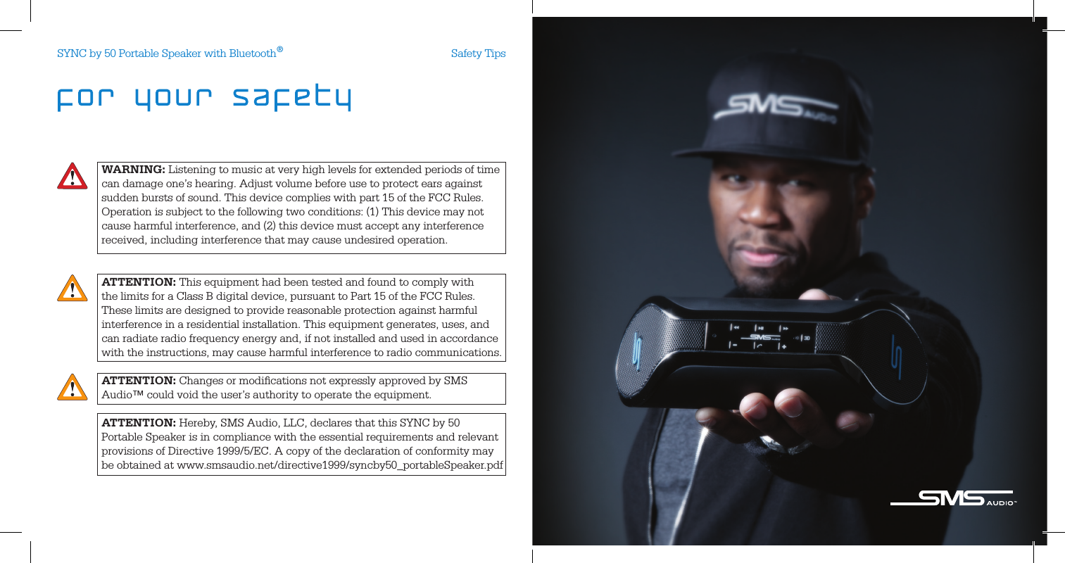 WARNING: Listening to music at very high levels for extended periods of time can damage one’s hearing. Adjust volume before use to protect ears against sudden bursts of sound. This device complies with part 15 of the FCC Rules. Operation is subject to the following two conditions: (1) This device may not cause harmful interference, and (2) this device must accept any interference received, including interference that may cause undesired operation.ATTENTION: This equipment had been tested and found to comply with  the limits for a Class B digital device, pursuant to Part 15 of the FCC Rules.These limits are designed to provide reasonable protection against harmful interference in a residential installation. This equipment generates, uses, and can radiate radio frequency energy and, if not installed and used in accordance with the instructions, may cause harmful interference to radio communications.ATTENTION: Changes or modiﬁcations not expressly approved by SMS Audio™ could void the user’s authority to operate the equipment.ATTENTION: Hereby, SMS Audio, LLC, declares that this SYNC by 50 Portable Speaker is in compliance with the essential requirements and relevant provisions of Directive 1999/5/EC. A copy of the declaration of conformity maybe obtained at www.smsaudio.net/directive1999/syncby50_portableSpeaker.pdfSafety TipsSYNC by 50 Portable Speaker with Bluetooth®