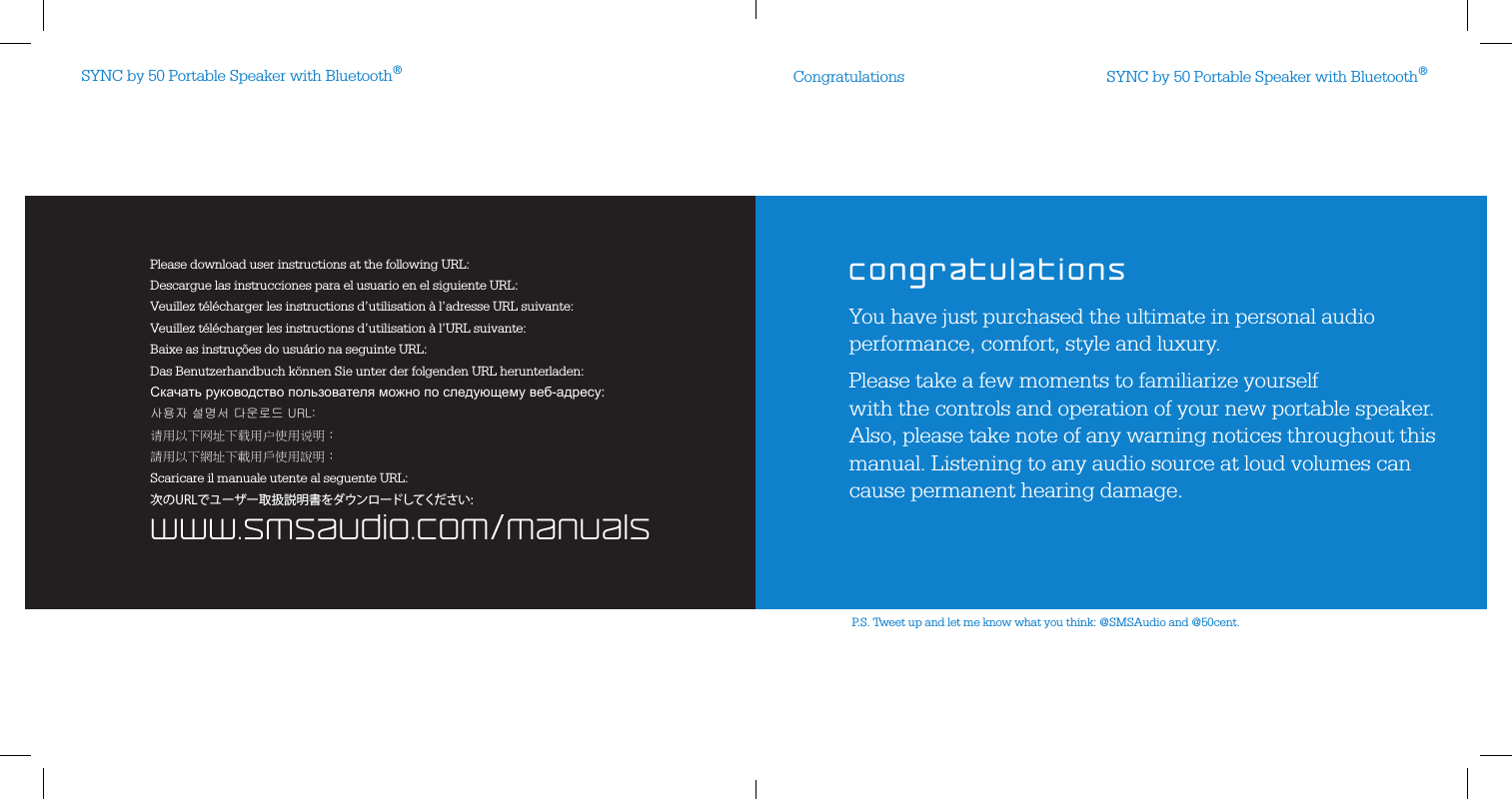 SYNC by 50 Portable Speaker with Bluetooth®SYNC by 50 Portable Speaker with Bluetooth®Congratulationswww.smsaudio.com/manualsPlease download user instructions at the following URL:Descargue las instrucciones para el usuario en el siguiente URL:Veuillez télécharger les instructions d’utilisation à l’adresse URL suivante:Veuillez télécharger les instructions d’utilisation à l’URL suivante:Baixe as instruções do usuário na seguinte URL:Scaricare il manuale utente al seguente URL:Das Benutzerhandbuch können Sie unter der folgenden URL herunterladen:Скачать руководство пользователя можно по следующему веб-адресу:사용자 설명서 다운로드 URL:请用以下网址下载用户使用说明：請用以下網址下載用戶使用說明：次のURLでユーザー取扱説明書をダウンロードしてください:You have just purchased the ultimate in personal audio performance, comfort, style and luxury.Please take a few moments to familiarize yourself  with the controls and operation of your new portable speaker.  Also, please take note of any warning notices throughout this manual. Listening to any audio source at loud volumes can cause permanent hearing damage.P.S. Tweet up and let me know what you think: @SMSAudio and @50cent.