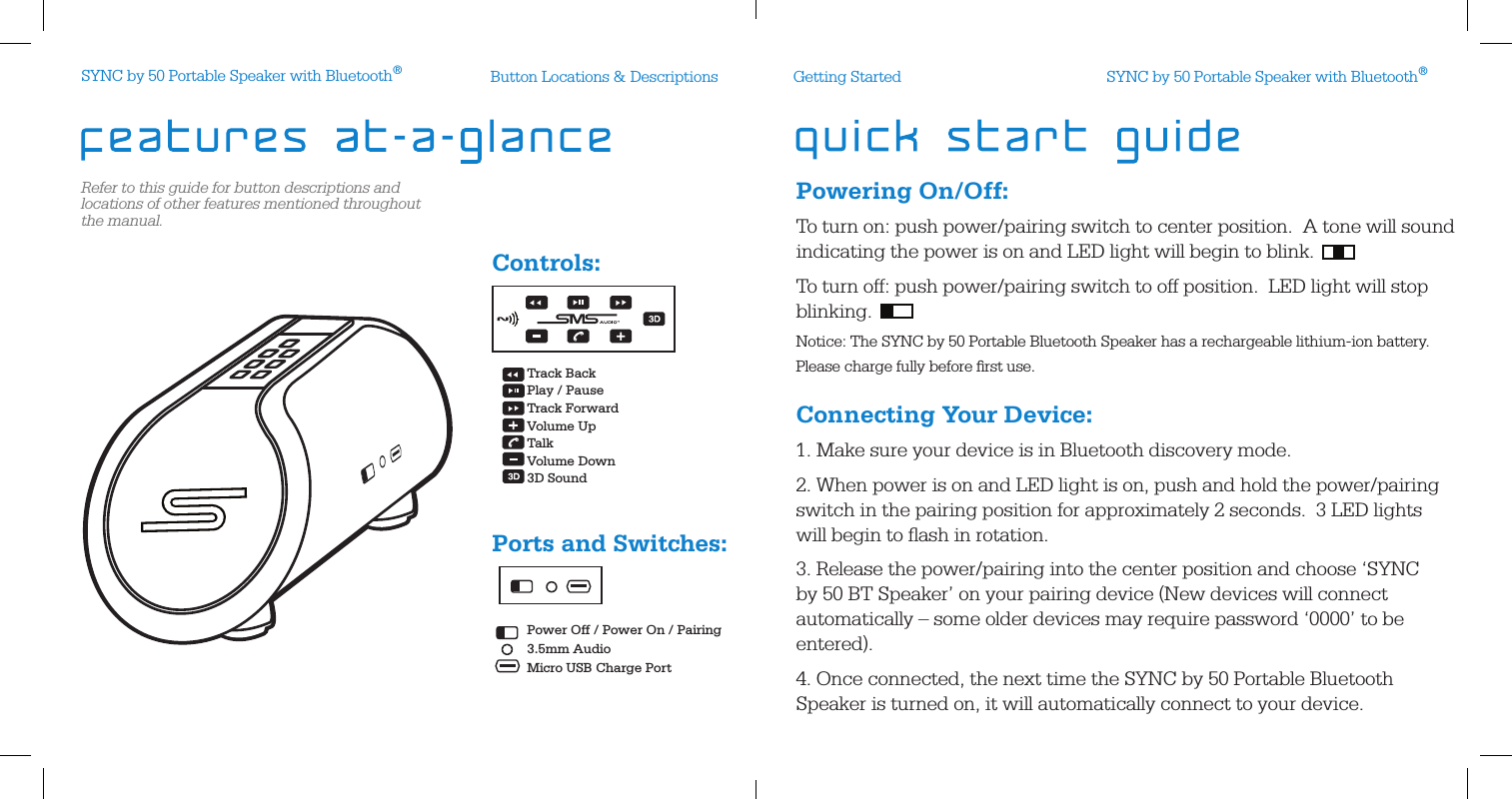 Refer to this guide for button descriptions and locations of other features mentioned throughout the manual.Button Locations &amp; DescriptionsPowering On/Off:To turn on: push power/pairing switch to center position.  A tone will sound indicating the power is on and LED light will begin to blink.To turn off: push power/pairing switch to off position.  LED light will stop blinking. Notice: The SYNC by 50 Portable Bluetooth Speaker has a rechargeable lithium-ion battery.  Please charge fully before ﬁrst use.Connecting Your Device: 1. Make sure your device is in Bluetooth discovery mode.2. When power is on and LED light is on, push and hold the power/pairing switch in the pairing position for approximately 2 seconds.  3 LED lights will begin to ﬂash in rotation. 3. Release the power/pairing into the center position and choose ‘SYNC by 50 BT Speaker’ on your pairing device (New devices will connect automatically – some older devices may require password ‘0000’ to be entered).4. Once connected, the next time the SYNC by 50 Portable Bluetooth Speaker is turned on, it will automatically connect to your device. Controls:Ports and Switches:Getting StartedTrack BackPlay / PauseTrack ForwardVolume UpTalkVolume Down3D Sound Power Off / Power On / Pairing3.5mm AudioMicro USB Charge PortSYNC by 50 Portable Speaker with Bluetooth®SYNC by 50 Portable Speaker with Bluetooth®