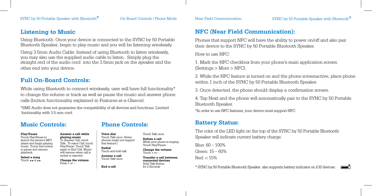 On-Board Controls / Phone Mode Near Field CommunicationNFC (Near Field Communication):Phones that support NFC will have the ability to power on/off and also pair their device to the SYNC by 50 Portable Bluetooth Speaker. How to use NFC:1. Mark the NFC checkbox from your phone’s main application screen (Settings &gt; More &gt; NFC).2. While the NFC feature is turned on and the phone screenactive, place phone within 1 inch of the SYNC by 50 Portable Bluetooth Speaker.3. Once detected, the phone should display a conﬁrmation screen.4. Tap Next and the phone will automatically pair to the SYNC by 50 Portable Bluetooth Speaker.*In order to use NFC features, your device must support NFC.Battery Status:The color of the LED light on the top of the SYNC by 50 Portable Bluetooth  Speaker will indicate current battery charge.Blue: 60 – 100%Green: 15 – 60%Red: &lt; 15% * SYNC by 50 Portable Bluetooth Speaker  also supports battery indicator on iOS devices.Listening to Music: Using Bluetooth: Once your device is connected to the SYNC by 50 Portable Bluetooth Speaker, begin to play music and you will be listening wirelessly.Using 3.5mm Audio Cable: Instead of using Bluetooth to listen wirelessly, you may also use the supplied audio cable to listen.  Simply plug the straight end of the audio cord  into the 3.5mm jack on the speaker and the other end into your device.Full On-Board Controls:While using Bluetooth to connect wirelessly, user will have full functionality* to change the volume or track as well as pause the music and answer phone calls (button functionality explained in Features at-a-Glance).*SMS Audio does not guarantee the compatibility of all devices and functions. Limited      funtionality with 3.5 mm cord.Music Controls:                              Phone Controls:Play/Pause Touch Play/Pause to launch the phone’s MP3 player and begin playing music. Touch this button to pause and resume playback.Select a song Touch       or      .Answer a call while playing music To Answer Call, touch Talk.  To reject Call, touch Play/Pause. Touch Talk again to End Call. Music will resume when call is ended or rejected.Change the volume Press + or – . Voice dial Touch Talk once. (Some phones might not support this feature.)Redial Touch and hold talkAnswer a call Touch Talk once. End a call Touch Talk once.Refuse a call While your phone is ringing, Touch Play/Pause.Change the volume Touch + or – .Transfer a call between  connected devices Hold Talk Button for 2 SecondsSYNC by 50 Portable Speaker with Bluetooth®SYNC by 50 Portable Speaker with Bluetooth®