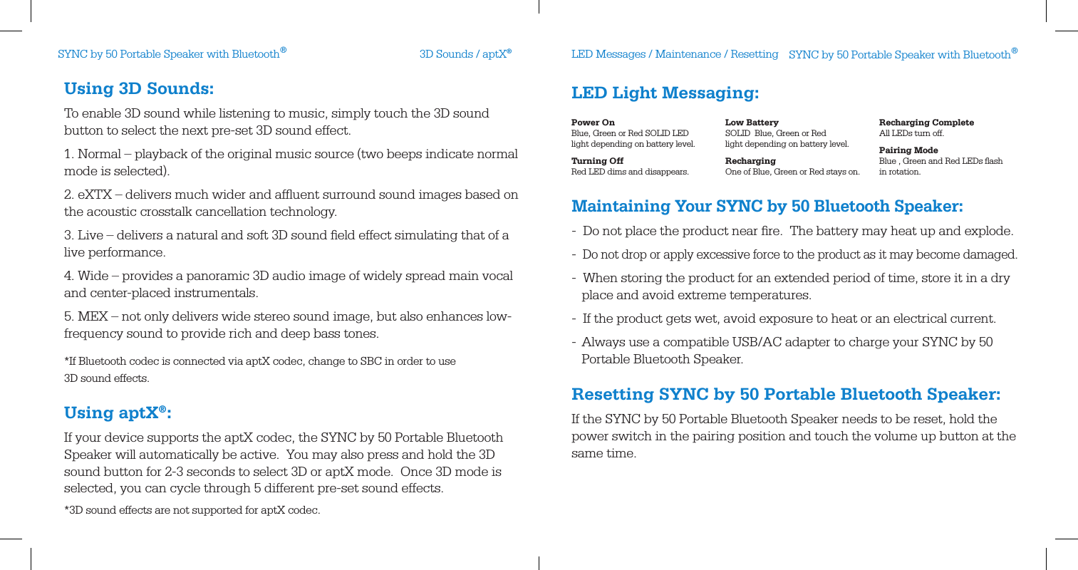  LED Light Messaging: Maintaining Your SYNC by 50 Bluetooth Speaker:-  Do not place the product near ﬁre.  The battery may heat up and explode.-  Do not drop or apply excessive force to the product as it may become damaged.-  When storing the product for an extended period of time, store it in a dry        place and avoid extreme temperatures.-  If the product gets wet, avoid exposure to heat or an electrical current. -  Always use a compatible USB/AC adapter to charge your SYNC by 50     Portable Bluetooth Speaker.Resetting SYNC by 50 Portable Bluetooth Speaker:If the SYNC by 50 Portable Bluetooth Speaker needs to be reset, hold the power switch in the pairing position and touch the volume up button at the same time.  Using 3D Sounds:To enable 3D sound while listening to music, simply touch the 3D sound button to select the next pre-set 3D sound effect. 1. Normal – playback of the original music source (two beeps indicate normal mode is selected).2. eXTX – delivers much wider and afﬂuent surround sound images based on the acoustic crosstalk cancellation technology.3. Live – delivers a natural and soft 3D sound ﬁeld effect simulating that of a live performance.4. Wide – provides a panoramic 3D audio image of widely spread main vocal and center-placed instrumentals.5. MEX – not only delivers wide stereo sound image, but also enhances low-frequency sound to provide rich and deep bass tones.*If Bluetooth codec is connected via aptX codec, change to SBC in order to use  3D sound effects.Using aptX®:If your device supports the aptX codec, the SYNC by 50 Portable Bluetooth Speaker will automatically be active.  You may also press and hold the 3D sound button for 2-3 seconds to select 3D or aptX mode.  Once 3D mode is selected, you can cycle through 5 different pre-set sound effects. *3D sound effects are not supported for aptX codec.3D Sounds / aptX®LED Messages / Maintenance / ResettingPower On Blue, Green or Red SOLID LED  light depending on battery level.Turning Off Red LED dims and disappears.Low Battery SOLID  Blue, Green or Red  light depending on battery level.Recharging One of Blue, Green or Red stays on.Recharging Complete All LEDs turn off.Pairing Mode Blue , Green and Red LEDs ﬂash in rotation.SYNC by 50 Portable Speaker with Bluetooth®SYNC by 50 Portable Speaker with Bluetooth®