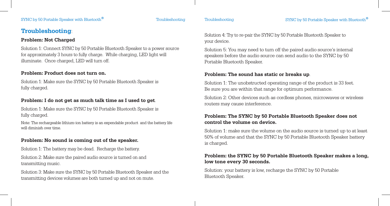 Troubleshooting:Problem: Not ChargedSolution 1: Connect SYNC by 50 Portable Bluetooth Speaker to a power source  for approximately 3 hours to fully charge.  While charging, LED light will  illuminate.  Once charged, LED will turn off.Problem: Product does not turn on.Solution 1: Make sure the SYNC by 50 Portable Bluetooth Speaker is  fully charged.Problem: I do not get as much talk time as I used to get.Solution 1: Make sure the SYNC by 50 Portable Bluetooth Speaker is  fully charged.Note: The rechargeable lithium-ion battery is an expendable product  and the battery life will diminish over time. Problem: No sound is coming out of the speaker.Solution 1: The battery may be dead.  Recharge the battery.Solution 2: Make sure the paired audio source is turned on and  transmitting music.Solution 3: Make sure the SYNC by 50 Portable Bluetooth Speaker and the  transmitting devices volumes are both turned up and not on mute.Solution 4: Try to re-pair the SYNC by 50 Portable Bluetooth Speaker to  your device. Solution 5: You may need to turn off the paired audio source’s internal speakers before the audio source can send audio to the SYNC by 50  Portable Bluetooth Speaker.Problem: The sound has static or breaks up.Solution 1: The unobstructed operating range of the product is 33 feet.   Be sure you are within that range for optimum performance.Solution 2: Other devices such as cordless phones, microwaves or wireless routers may cause interference.Problem: The SYNC by 50 Portable Bluetooth Speaker does not control the volume on device.Solution 1: make sure the volume on the audio source is turned up to at least 50% of volume and that the SYNC by 50 Portable Bluetooth Speaker battery  is charged.Problem: the SYNC by 50 Portable Bluetooth Speaker makes a long, low tone every 30 seconds.Solution: your battery is low, recharge the SYNC by 50 Portable  Bluetooth Speaker.Troubleshooting TroubleshootingSYNC by 50 Portable Speaker with Bluetooth®SYNC by 50 Portable Speaker with Bluetooth®