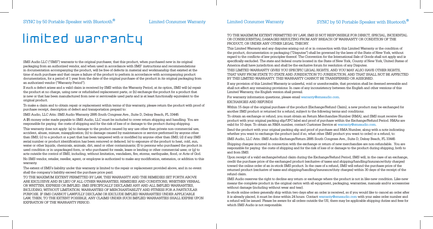 Limited Consumer Warranty Limited Consumer WarrantySMS Audio LLC (“SMS”) warrants to the original purchaser, that this product, when purchased new in its original packaging from an authorized vendor, and when used in accordance with SMS’ instructions and recommendations in documentation accompanying the product, will be free of defects in material and workmanship that existed at the time of such purchase and that cause a failure of the product to perform in accordance with accompanying product documentation, for a period of 1 year from the date of the original purchase of the product in its original packaging from an authorized vendor (“Warranty Period”).If such a defect arises and a valid claim is received by SMS within the Warranty Period, at its option, SMS will (a) repair the product at no charge, using new or refurbished replacement parts, or (b) exchange the product for a product that is new or that has been manufactured from new or serviceable used parts and is at least functionally equivalent to the original product.To make a claim and to obtain repair or replacement within terms of this warranty, please return the product with proof of purchase receipt, description of defect and transportation prepaid to:SMS Audio, LLC Attn: SMS Audio Warranty 2885 South Congress Ave., Suite D, Delray Beach, FL 33445A $5 money order made payable to SMS Audio, LLC must be included to cover return shipping and handling. You are responsible for paying  the costs of shipping and for the risk of loss of or damage to the product during shipping.  This warranty does not apply: (a) to damage to the product caused by any use other than private non-commercial use, accident, abuse, misuse, misapplication; (b) to damage caused by maintenance or service performed by anyone other than SMS; (c) to a product or a part that has been tampered with or modiﬁed by anyone other than SMS; (d) if any SMS serial number or product identiﬁcation has been removed or defaced; (e) to exposure of the product to heat, cold, sun, water or other liquids, chemicals, animals, dirt, sand or other contaminants; (f) to persons who purchased the product in used condition or in unpackaged form, or who purchased for resale, lease or lending or other commercial uses; or (g) to acts outside the control of SMS, including, without limitation, vandalism, ﬁre, storms, earthquake, ﬂood, or Acts of God.No SMS vendor, retailer, reseller, agent, or employee is authorized to make any modiﬁcation, extension, or addition to this warranty. The extent of SMS’s liability under this warranty is limited to the repair or replacement provided above, and in no event shall the company’s liability exceed the purchase price paid. TO THE MAXIMUM EXTENT PERMITTED BY LAW, THIS WARRANTY AND THE REMEDIES SET FORTH ABOVE ARE EXCLUSIVE AND IN LIEU OF ALL OTHER WARRANTIES, REMEDIES AND CONDITIONS, WHETHER VERBAL OR WRITTEN, EXPRESS OR IMPLIED. SMS SPECIFICALLY DISCLAIMS ANY AND ALL IMPLIED WARRANTIES, INCLUDING, WITHOUT LIMITATION, WARRANTIES OF MERCHANTABILITY AND FITNESS FOR A PARTICULAR PURPOSE. IF SMS CANNOT LAWFULLY DISCLAIM OR EXCLUDE IMPLIED WARRANTIES UNDER APPLICABLE LAW, THEN, TO THE EXTENT POSSIBLE, ANY CLAIMS UNDER SUCH IMPLIED WARRANTIES SHALL EXPIRE UPON EXPIRATION OF THE WARRANTY PERIOD.TO THE MAXIMUM EXTENT PERMITTED BY LAW, SMS IS NOT RESPONSIBLE FOR DIRECT, SPECIAL, INCIDENTAL OR CONSEQUENTIAL DAMAGES RESULTING FROM ANY BREACH OF WARRANTY OR CONDITION OF THE PRODUCT, OR UNDER ANY OTHER LEGAL THEORY.  This Limited Warranty and any disputes arising out of or in connection with this Limited Warranty or the condition of the product, documentation or packaging (“Disputes”) shall be governed by the laws of the State of New York, without regard to the conﬂicts of law principles thereof. The Convention for the International Sale of Goods shall not apply and is speciﬁcally excluded. The state and federal courts located in the State of New York, County of New York, United States of America shall have jurisdiction and shall be the exclusive forum for resolution of any Disputes. THIS LIMITED WARRANTY GIVES YOU SPECIFIC LEGAL RIGHTS, AND YOU MAY ALSO HAVE OTHER RIGHTS, THAT VARY FROM STATE TO STATE AND JURISDICTION TO JURISDICTION, AND THAT SHALL NOT BE AFFECTED BY THIS LIMITED WARRANTY. THIS WARRANTY CANNOT BE TRANSFERRED OR ASSIGNED. If any provision of this Limited Warranty is unlawful, void or unenforceable, that provision shall be deemed severable and shall not affect any remaining provisions. In case of any inconsistency between the English and other versions of this Limited Warranty, the English version shall prevail. For warranty information questions, please email warranty@smsaudio.com.EXCHANGES AND REFUNDSWithin 15 days of the original purchase of the product (Exchange/Refund Claim), a new product may be exchanged for another SMS product or returned for a refund, subject to the following terms and conditions.To obtain an exchange or refund, you must obtain an Return Merchandise Number (RMA), and SMS must receive the product with your original packing slip/UPC label and proof of purchase within the Exchange/Refund Period. RMAs are valid for 10 days. To obtain an RMA number, contact Customer Service at warranty@smsaudio.com.Send the product with your original packing slip and proof of purchase and RMA Number, along with a note indicating whether you want to exchange the product (and if so, what other SMS product you want to order) or a refund, to:SMS Audio, LLC Attn: SMS Audio Exchange/Return 2885 South Congress Ave., Suite D, Delray Beach, FL 33445Shipping charges incurred in connection with the exchange or return of new merchandise are non-refundable.  You are responsible for paying  the costs of shipping and for the risk of loss of or damage to the product during shipping, both to and from SMS.  Upon receipt of a valid exchange/refund claim during the Exchange/Refund Period, SMS will, in the case of an exchange, credit the purchase price of the exchanged product (exclusive of taxes and shipping/handling/insurance/duty charges) toward the online order of an in-stock SMS product. In the case of a refund, SMS will refund the purchase price of the returned product (exclusive of taxes and shipping/handling/insurance/duty charges) within 30 days of the receipt of the refund claim.SMS Audio reserves the right to decline any return or exchange where the product is not in like-new condition. Like-new means the complete product in the original carton with all equipment, packaging, warranties, manuals and/or accessories without damage (including without wear and tear).  In-stock online orders generally ship within two days after an order is received, so if you would like to cancel an order after it is already placed, it must be done within 24 hours. Contact warranty@smsaudio.com with your sales order number and a refund will be issued. Please be aware for all orders outside the US, there may be applicable shipping duties and fees for which SMS Audio is not responsible.SYNC by 50 Portable Speaker with Bluetooth®SYNC by 50 Portable Speaker with Bluetooth®