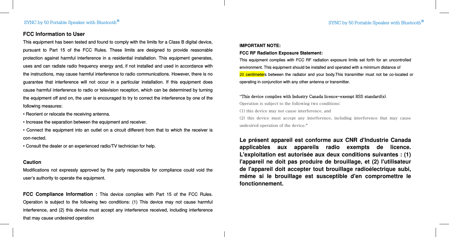 SYNC by 50 Portable Speaker with Bluetooth®SYNC by 50 Portable Speaker with Bluetooth®FCC Information to User This equipment has been tested and found to comply with the limits for a Class B digital device, pursuant to Part 15 of the FCC Rules. These limits are designed to provide reasonable protection against harmful interference in a residential installation. This equipment generates, uses and can radiate radio frequency energy and, if not installed and used in accordance with the instructions, may cause harmful interference to radio communications. However, there is no guarantee that interference will not occur in a particular installation. If this equipment does cause harmful interference to radio or television reception, which can be determined by turning the equipment off and on, the user is encouraged to try to correct the interference by one of the following measures: • Reorient or relocate the receiving antenna. • Increase the separation between the equipment and receiver. • Connect the equipment into an outlet on a circuit different from that to which the receiver is con-nected. • Consult the dealer or an experienced radio/TV technician for help.  Caution Modifications not expressly approved by the party responsible for compliance could void the user’s authority to operate the equipment.  FCC Compliance Information : This device complies with Part 15 of the FCC Rules. Operation is subject to the following two conditions: (1) This device may not cause harmful interference, and (2) this device must accept any interference received, including interference that may cause undesired operation  IMPORTANT NOTE: FCC RF Radiation Exposure Statement: This equipment complies with FCC RF radiation exposure limits set forth for an uncontrolled environment. This equipment should be installed and operated with a minimum distance of   20 centimeters between the radiator and your body.This transmitter must not be co-located or operating in conjunction with any other antenna or transmitter.  “This device complies with Industry Canada licence-exempt RSS standard(s).   Operation is subject to the following two conditions:   (1) this device may not cause interference, and   (2)  this  device  must  accept  any  interference,  including  interference  that  may  cause undesired operation of the device.”   Le présent appareil est conforme aux CNR d&apos;Industrie Canada applicables aux appareils radio exempts de licence. L&apos;exploitation est autorisée aux deux conditions suivantes : (1) l&apos;appareil ne doit pas produire de brouillage, et (2) l&apos;utilisateur de l&apos;appareil doit accepter tout brouillage radioélectrique subi, même si le brouillage est susceptible d&apos;en compromettre le fonctionnement.  