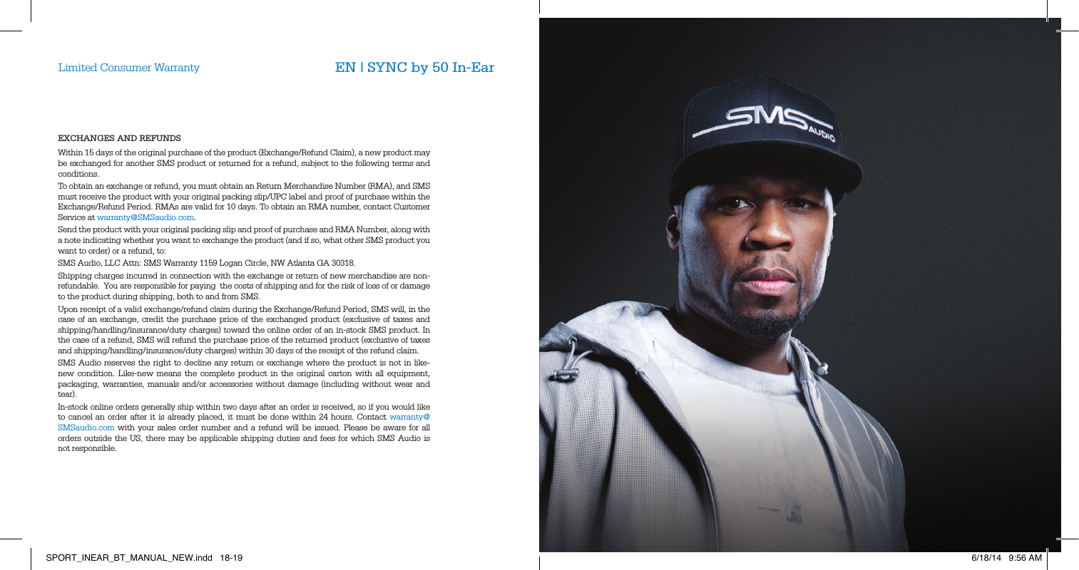 EXCHANGES AND REFUNDSWithin 15 days of the original purchase of the product (Exchange/Refund Claim), a new product may be exchanged for another SMS product or returned for a refund, subject to the following terms and conditions.To obtain an exchange or refund, you must obtain an Return Merchandise Number (RMA), and SMS must receive the product with your original packing slip/UPC label and proof of purchase within the Exchange/Refund Period. RMAs are valid for 10 days. To obtain an RMA number, contact Customer Service at warranty@SMSaudio.com.Send the product with your original packing slip and proof of purchase and RMA Number, along with a note indicating whether you want to exchange the product (and if so, what other SMS product you want to order) or a refund, to:SMS Audio, LLC Attn: SMS Warranty 1159 Logan Circle, NW Atlanta GA 30318.Shipping charges incurred in connection with the exchange or return of new merchandise are non-refundable.  You are responsible for paying  the costs of shipping and for the risk of loss of or damage to the product during shipping, both to and from SMS.  Upon receipt of a valid exchange/refund claim during the Exchange/Refund Period, SMS will, in the case of an exchange, credit the purchase price of the exchanged product (exclusive of taxes and shipping/handling/insurance/duty charges) toward the online order of an in-stock SMS product. In the case of a refund, SMS will refund the purchase price of the returned product (exclusive of taxes and shipping/handling/insurance/duty charges) within 30 days of the receipt of the refund claim.SMS Audio reserves the right to decline any return or exchange where the product is not in like-new condition. Like-new means the complete product in the original carton with all equipment, packaging, warranties, manuals and/or accessories without damage (including without wear and tear).  In-stock online orders generally ship within two days after an order is received, so if you would like to cancel an order after it is already placed, it must be done within 24 hours. Contact warranty@SMSaudio.com with your sales order number and a refund will be issued. Please be aware for all orders outside the US, there may be applicable shipping duties and fees for which SMS Audio is not responsible.Limited Consumer Warranty EN | SYNC by 50 In-EarSPORT_INEAR_BT_MANUAL_NEW.indd   18-19 6/18/14   9:56 AM