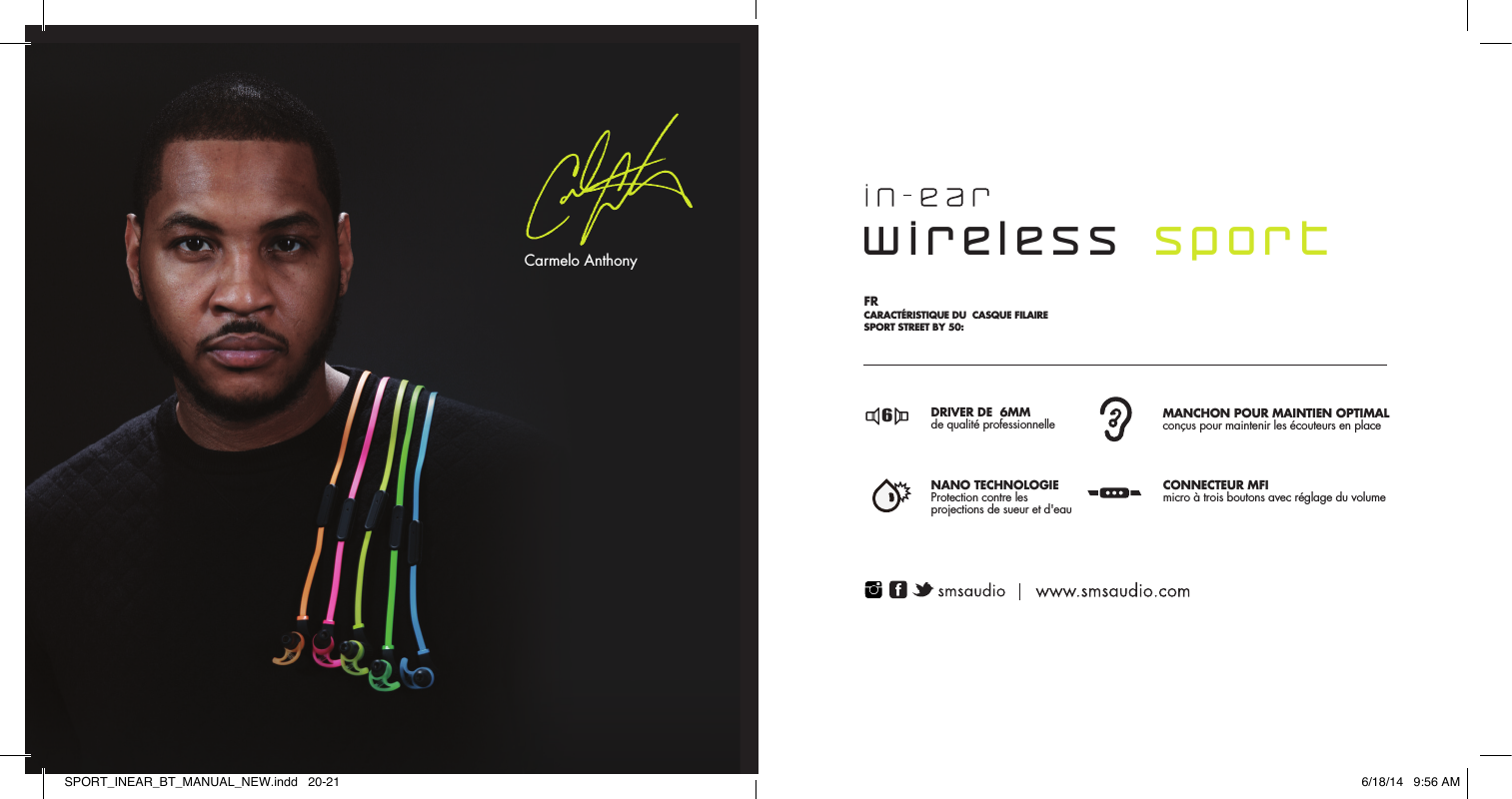 6MM DRIVERProfessionally tuned for studio mastered soundSTAY-FIT WINGDesigned to lock ear buds in placeNANO COATINGNano technology for maximumresistance against sweat &amp; waterMFI CORD3-Button Mic with volume controlFR  CARACT&Eacute;RISTIQUE DU  CASQUE FILAIRE SPORT STREET BY 50: SPCARACTER&Iacute;STICAS DE LOS AURICULARES DEPORTIVOS EXTERNOS CON CABLE STREET BY 50: PT CARACTER&Iacute;STICAS DOS HEADPHONES SPORT COM FIO DA STREET BY 50: EN PROFESSIONALLY TUNED HIGH PERFORMANCE HEADPHONESSINTONIZADO DE 6MM  Alto-falante profissionalmente  STAY-FIT WINGDesigned to lock ear buds in placeCLASSIFICA&Ccedil;&Atilde;O IPX4Classificado para prote&ccedil;&atilde;ocontra suor e &aacute;gua            CABO MFI microfone com 3 bot&otilde;escom controle de volume       DRIVER DE  6MMde qualit&eacute; professionnelle  MANCHON POUR MAINTIEN OPTIMAL con&ccedil;us pour maintenir les &eacute;couteurs en place NANO TECHNOLOGIEProtection contre les projections de sueur et d'eau CONNECTEUR MFI micro &agrave; trois boutons avec r&eacute;glage du volumeCONDUCTOR DE 6MMsintonizado a nivel profesional MANTENERSE EN FORMAdise&ntilde;ados para garantizar losauriculares internos en su lugarNANO TECNOLOG&Iacute;Acualificado por su protecci&oacute;ncontra la transpiraci&oacute;n y el agua MICR&Oacute;FONO CON CABLEDe tres botones Hechos para iPhone(MFI, por sus siglas en ingl&eacute;s) con control de volumen6666wireless  sportCarmelo AnthonySPORT_INEAR_BT_MANUAL_NEW.indd   20-21 6/18/14   9:56 AM