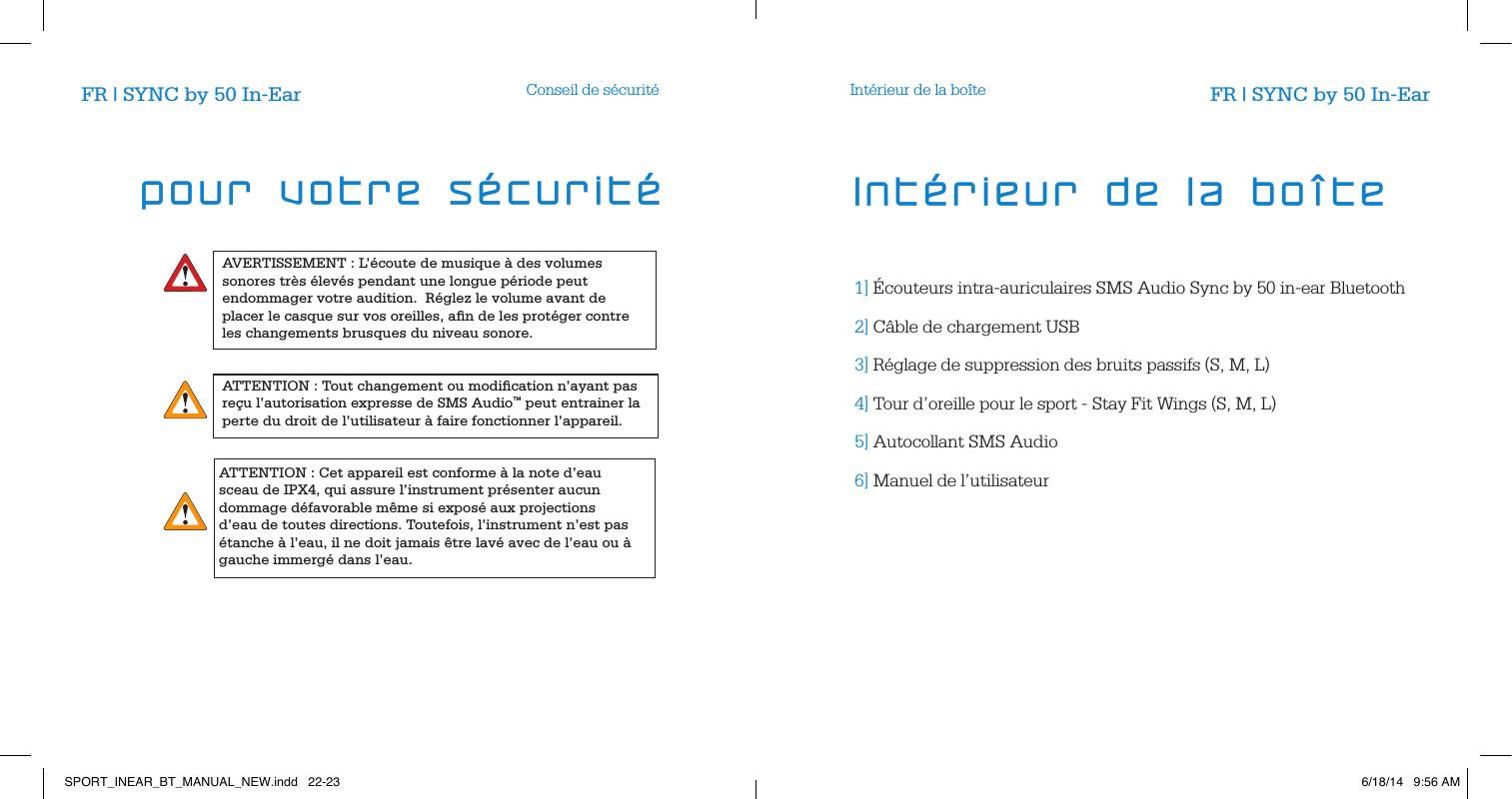 AVERTISSEMENT : L&rsquo;&eacute;coute de musique &agrave; des volumes sonores tr&egrave;s &eacute;lev&eacute;s pendant une longue p&eacute;riode peut endommager votre audition.  R&eacute;glez le volume avant de placer le casque sur vos oreilles, aﬁn de les prot&eacute;ger contre les changements brusques du niveau sonore.ATTENTION : Tout changement ou modiﬁcation n&rsquo;ayant pas re&ccedil;u l&rsquo;autorisation expresse de SMS Audio&trade; peut entrainer la perte du droit de l&rsquo;utilisateur &agrave; faire fonctionner l&rsquo;appareil.Conseil de s&eacute;curit&eacute; Int&eacute;rieur de la bo&icirc;te1]  &Eacute;couteurs intra-auriculaires SMS Audio Sync by 50 in-ear Bluetooth 2]  C&acirc;ble de chargement USB     3]  R&eacute;glage de suppression des bruits passifs (S, M, L)     4]  Tour d&rsquo;oreille pour le sport - Stay Fit Wings (S, M, L)     5]  Autocollant SMS Audio     6]  Manuel de l&rsquo;utilisateur     Int&eacute;rieur de la bo&icirc;teFR | SYNC by 50 In-Ear FR | SYNC by 50 In-Earpour votre s&eacute;curit&eacute;ATTENTION : Cet appareil est conforme &agrave; la note d&rsquo;eau sceau de IPX4, qui assure l&rsquo;instrument pr&eacute;senter aucun dommage d&eacute;favorable m&ecirc;me si expos&eacute; aux projections d&rsquo;eau de toutes directions. Toutefois, l&rsquo;instrument n&rsquo;est pas &eacute;tanche &agrave; l&rsquo;eau, il ne doit jamais &ecirc;tre lav&eacute; avec de l&rsquo;eau ou &agrave; gauche immerg&eacute; dans l&rsquo;eau.SPORT_INEAR_BT_MANUAL_NEW.indd   22-23 6/18/14   9:56 AM