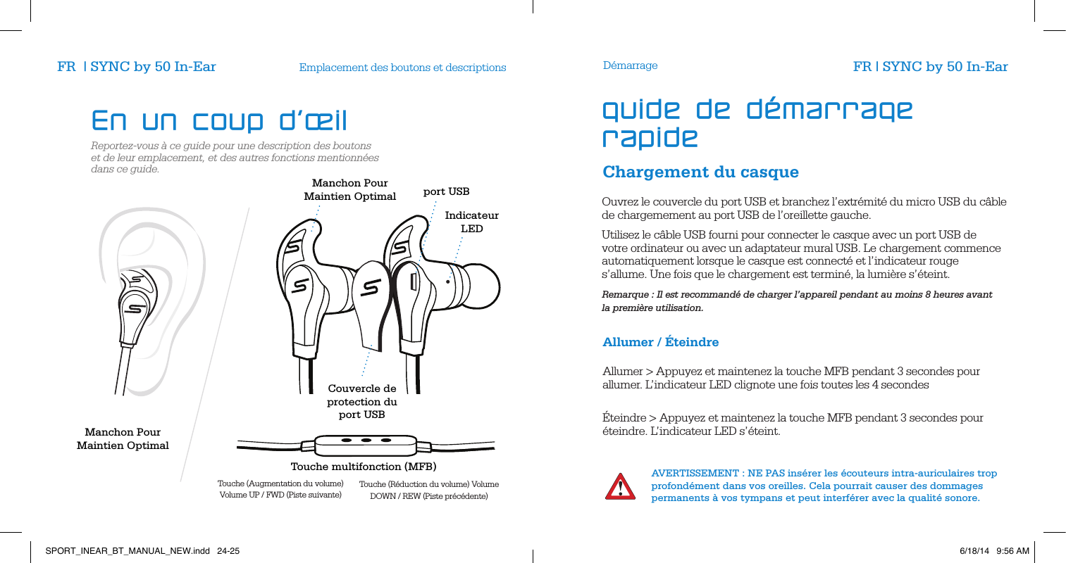 Reportez-vous &agrave; ce guide pour une description des boutons et de leur emplacement, et des autres fonctions mentionn&eacute;es dans ce guide.Emplacement des boutons et descriptionsChargement du casqueD&eacute;marrageOuvrez le couvercle du port USB et branchez l&rsquo;extr&eacute;mit&eacute; du micro USB du c&acirc;ble de chargemement au port USB de l&rsquo;oreillette gauche.Utilisez le c&acirc;ble USB fourni pour connecter le casque avec un port USB de votre ordinateur ou avec un adaptateur mural USB. Le chargement commence automatiquement lorsque le casque est connect&eacute; et l&rsquo;indicateur rouge  s&rsquo;allume. Une fois que le chargement est termin&eacute;, la lumi&egrave;re s&rsquo;&eacute;teint.Remarque : Il est recommand&eacute; de charger l&rsquo;appareil pendant au moins 8 heures avant  la premi&egrave;re utilisation.       Allumer / &Eacute;teindre Allumer > Appuyez et maintenez la touche MFB pendant 3 secondes pour allumer. L&rsquo;indicateur LED clignote une fois toutes les 4 secondes         &Eacute;teindre > Appuyez et maintenez la touche MFB pendant 3 secondes pour &eacute;teindre. L&rsquo;indicateur LED s&rsquo;&eacute;teint.                  AVERTISSEMENT : NE PAS ins&eacute;rer les &eacute;couteurs intra-auriculaires trop profond&eacute;ment dans vos oreilles. Cela pourrait causer des dommages permanents &agrave; vos tympans et peut interf&eacute;rer avec la qualit&eacute; sonore.En un coup d&rsquo;&oelig;il guide de d&eacute;marrage rapideFR  | SYNC by 50 In-Ear FR | SYNC by 50 In-EarCouvercle de protection du port USB Touche multifonction (MFB)Touche (Augmentation du volume) Volume UP / FWD (Piste suivante)  Touche (R&eacute;duction du volume) Volume DOWN / REW (Piste pr&eacute;c&eacute;dente) Manchon Pour  Maintien Optimal Manchon Pour  Maintien Optimal IndicateurLEDport USBSPORT_INEAR_BT_MANUAL_NEW.indd   24-25 6/18/14   9:56 AM