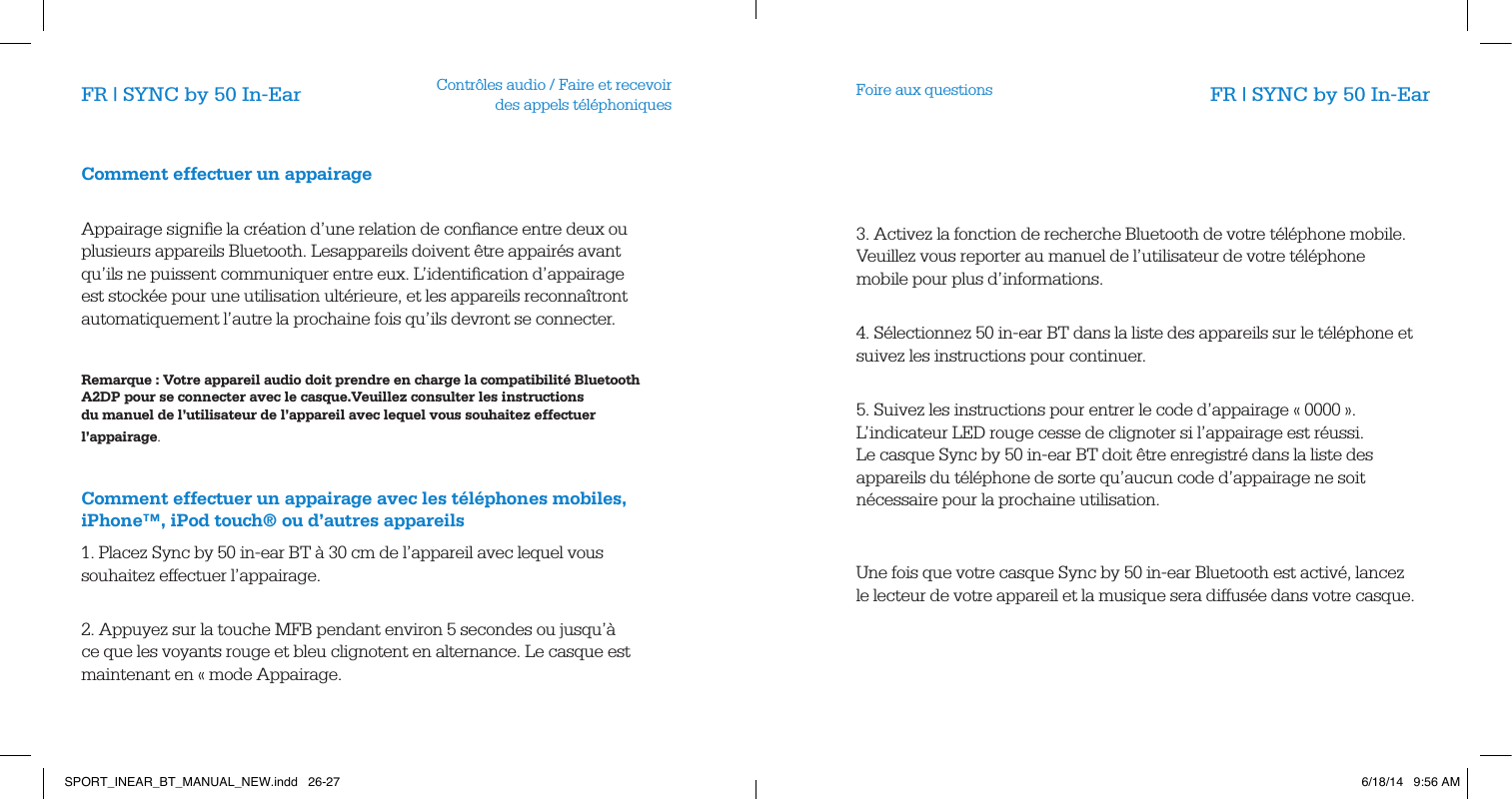 Contr&ocirc;les audio / Faire et recevoir  des appels t&eacute;l&eacute;phoniques Foire aux questionsFR | SYNC by 50 In-Ear FR | SYNC by 50 In-EarComment effectuer un appairage      Appairage signiﬁe la cr&eacute;ation d&rsquo;une relation de conﬁance entre deux ou plusieurs appareils Bluetooth. Lesappareils doivent &ecirc;tre appair&eacute;s avant qu&rsquo;ils ne puissent communiquer entre eux. L&rsquo;identiﬁcation d&rsquo;appairage est stock&eacute;e pour une utilisation ult&eacute;rieure, et les appareils reconna&icirc;tront automatiquement l&rsquo;autre la prochaine fois qu&rsquo;ils devront se connecter.          Remarque : Votre appareil audio doit prendre en charge la compatibilit&eacute; Bluetooth A2DP pour se connecter avec le casque.Veuillez consulter les instructions du manuel de l&rsquo;utilisateur de l&rsquo;appareil avec lequel vous souhaitez effectuer l&rsquo;appairage.              Comment effectuer un appairage avec les t&eacute;l&eacute;phones mobiles, iPhone&trade;, iPod touch&reg; ou d&rsquo;autres appareils1. Placez Sync by 50 in-ear BT &agrave; 30 cm de l&rsquo;appareil avec lequel vous souhaitez effectuer l&rsquo;appairage.       2. Appuyez sur la touche MFB pendant environ 5 secondes ou jusqu&rsquo;&agrave; ce que les voyants rouge et bleu clignotent en alternance. Le casque est maintenant en &laquo; mode Appairage.3. Activez la fonction de recherche Bluetooth de votre t&eacute;l&eacute;phone mobile. Veuillez vous reporter au manuel de l&rsquo;utilisateur de votre t&eacute;l&eacute;phone mobile pour plus d&rsquo;informations.           4. S&eacute;lectionnez 50 in-ear BT dans la liste des appareils sur le t&eacute;l&eacute;phone et suivez les instructions pour continuer.           5. Suivez les instructions pour entrer le code d&rsquo;appairage &laquo; 0000 &raquo;. L&rsquo;indicateur LED rouge cesse de clignoter si l&rsquo;appairage est r&eacute;ussi. Le casque Sync by 50 in-ear BT doit &ecirc;tre enregistr&eacute; dans la liste des appareils du t&eacute;l&eacute;phone de sorte qu&rsquo;aucun code d&rsquo;appairage ne soit n&eacute;cessaire pour la prochaine utilisation.                 Une fois que votre casque Sync by 50 in-ear Bluetooth est activ&eacute;, lancez le lecteur de votre appareil et la musique sera diffus&eacute;e dans votre casque.       SPORT_INEAR_BT_MANUAL_NEW.indd   26-27 6/18/14   9:56 AM