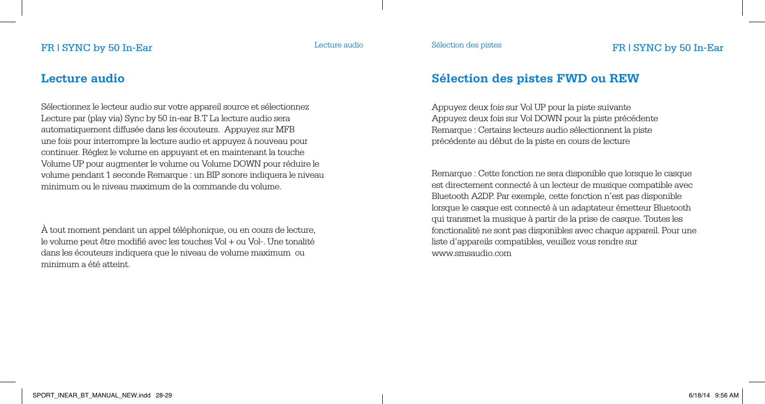 Lecture audio S&eacute;lection des pistesFR | SYNC by 50 In-Ear FR | SYNC by 50 In-EarLecture audio       S&eacute;lectionnez le lecteur audio sur votre appareil source et s&eacute;lectionnez Lecture par (play via) Sync by 50 in-ear B.T La lecture audio sera automatiquement diffus&eacute;e dans les &eacute;couteurs.  Appuyez sur MFB une fois pour interrompre la lecture audio et appuyez &agrave; nouveau pour continuer. R&eacute;glez le volume en appuyant et en maintenant la touche Volume UP pour augmenter le volume ou Volume DOWN pour r&eacute;duire le volume pendant 1 seconde Remarque : un BIP sonore indiquera le niveau minimum ou le niveau maximum de la commande du volume.               &Agrave; tout moment pendant un appel t&eacute;l&eacute;phonique, ou en cours de lecture, le volume peut &ecirc;tre modiﬁ&eacute; avec les touches Vol + ou Vol-. Une tonalit&eacute; dans les &eacute;couteurs indiquera que le niveau de volume maximum  ou minimum a &eacute;t&eacute; atteint.        S&eacute;lection des pistes FWD ou REW        Appuyez deux fois sur Vol UP pour la piste suivante     Appuyez deux fois sur Vol DOWN pour la piste pr&eacute;c&eacute;dente  Remarque : Certains lecteurs audio s&eacute;lectionnent la piste  pr&eacute;c&eacute;dente au d&eacute;but de la piste en cours de lecture Remarque : Cette fonction ne sera disponible que lorsque le casque est directement connect&eacute; &agrave; un lecteur de musique compatible avec Bluetooth A2DP. Par exemple, cette fonction n&rsquo;est pas disponible lorsque le casque est connect&eacute; &agrave; un adaptateur &eacute;metteur Bluetooth   qui transmet la musique &agrave; partir de la prise de casque. Toutes les fonctionalit&eacute; ne sont pas disponibles avec chaque appareil. Pour une liste d&rsquo;appareils compatibles, veuillez vous rendre sur  www.smsaudio.com       SPORT_INEAR_BT_MANUAL_NEW.indd   28-29 6/18/14   9:56 AM