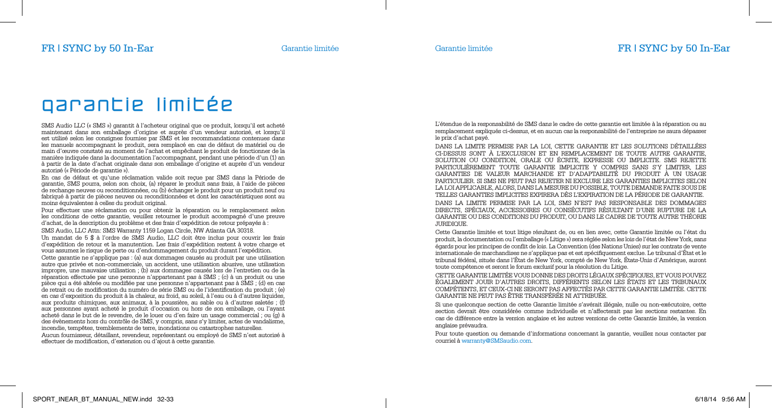 Garantie limit&eacute;e Garantie limit&eacute;eSMS Audio LLC (&laquo; SMS &raquo;) garantit &agrave; l&rsquo;acheteur original que ce produit, lorsqu&rsquo;il est achet&eacute; maintenant dans son emballage d&rsquo;origine et aupr&egrave;s d&rsquo;un vendeur autoris&eacute;, et lorsqu&rsquo;il est utilis&eacute; selon les consignes fournies par SMS et les recommandations contenues dans les manuels accompagnant le produit, sera remplac&eacute; en cas de d&eacute;faut de mat&eacute;riel ou de main d&rsquo;&oelig;uvre constat&eacute; au moment de l&rsquo;achat et emp&ecirc;chant le produit de fonctionner de la mani&egrave;re indiqu&eacute;e dans la documentation l&rsquo;accompagnant, pendant une p&eacute;riode d&rsquo;un (1) an &agrave; partir de la date d&rsquo;achat originale dans son emballage d&rsquo;origine et aupr&egrave;s d&rsquo;un vendeur autoris&eacute; (&laquo; P&eacute;riode de garantie &raquo;).En cas de d&eacute;faut et qu&rsquo;une r&eacute;clamation valide soit re&ccedil;ue par SMS dans la P&eacute;riode de garantie, SMS pourra, selon son choix, (a) r&eacute;parer le produit sans frais, &agrave; l&rsquo;aide de pi&egrave;ces de rechange neuves ou reconditionn&eacute;es, ou (b) &eacute;changer le produit pour un produit neuf ou fabriqu&eacute; &agrave; partir de pi&egrave;ces neuves ou reconditionn&eacute;es et dont les caract&eacute;ristiques sont au moins &eacute;quivalentes &agrave; celles du produit original.Pour effectuer une r&eacute;clamation ou pour obtenir la r&eacute;paration ou le remplacement selon les conditions de cette garantie, veuillez retourner le produit accompagn&eacute; d&rsquo;une preuve d&rsquo;achat, de la description du probl&egrave;me et des frais d&rsquo;exp&eacute;dition de retour pr&eacute;pay&eacute;s &agrave; :SMS Audio, LLC Attn: SMS Warranty 1159 Logan Circle, NW Atlanta GA 30318.Un mandat de 5 $ &agrave; l&rsquo;ordre de SMS Audio, LLC doit &ecirc;tre inclus pour couvrir les frais d&rsquo;exp&eacute;dition de retour et la manutention. Les frais d&rsquo;exp&eacute;dition restent &agrave; votre charge et vous assumez le risque de perte ou d&rsquo;endommagement du produit durant l&rsquo;exp&eacute;dition.Cette garantie ne s&rsquo;applique pas : (a) aux dommages caus&eacute;s au produit par une utilisation autre que priv&eacute;e et non-commerciale, un accident, une utilisation abusive, une utilisation impropre, une mauvaise utilisation ; (b) aux dommages caus&eacute;s lors de l&rsquo;entretien ou de la r&eacute;paration effectu&eacute;e par une personne n&rsquo;appartenant pas &agrave; SMS ; (c) &agrave; un produit ou une pi&egrave;ce qui a &eacute;t&eacute; alt&eacute;r&eacute;e ou modiﬁ&eacute;e par une personne n&rsquo;appartenant pas &agrave; SMS ; (d) en cas de retrait ou de modiﬁcation du num&eacute;ro de s&eacute;rie SMS ou de l&rsquo;identiﬁcation du produit ; (e) en cas d&rsquo;exposition du produit &agrave; la chaleur, au froid, au soleil, &agrave; l&rsquo;eau ou &agrave; d&rsquo;autres liquides, aux produits chimiques, aux animaux, &agrave; la poussi&egrave;re, au sable ou &agrave; d&rsquo;autres salet&eacute;s ; (f) aux personnes ayant achet&eacute; le produit d&rsquo;occasion ou hors de son emballage, ou l&rsquo;ayant achet&eacute; dans le but de le revendre, de le louer ou d&rsquo;en faire un usage commercial ; ou (g) &agrave; des &eacute;v&egrave;nements hors du contr&ocirc;le de SMS, y compris, sans s&rsquo;y limiter, actes de vandalisme, incendie, temp&ecirc;tes, tremblements de terre, inondations ou catastrophes naturelles.Aucun fournisseur, d&eacute;taillant, revendeur, repr&eacute;sentant ou employ&eacute; de SMS n&rsquo;est autoris&eacute; &agrave; effectuer de modiﬁcation, d&rsquo;extension ou d&rsquo;ajout &agrave; cette garantie.L&rsquo;&eacute;tendue de la responsabilit&eacute; de SMS dans le cadre de cette garantie est limit&eacute;e &agrave; la r&eacute;paration ou au remplacement expliqu&eacute;s ci-dessus, et en aucun cas la responsabilit&eacute; de l&rsquo;entreprise ne saura d&eacute;passer le prix d&rsquo;achat pay&eacute;.DANS LA LIMITE PERMISE PAR LA LOI, CETTE GARANTIE ET LES SOLUTIONS D&Eacute;TAILL&Eacute;ES CI-DESSUS SONT &Agrave; L&rsquo;EXCLUSION ET EN REMPLACEMENT DE TOUTE AUTRE GARANTIE, SOLUTION OU CONDITION, ORALE OU &Eacute;CRITE, EXPRESSE OU IMPLICITE. SMS REJETTE PARTICULI&Egrave;REMENT TOUTE GARANTIE IMPLICITE Y COMPRIS SANS S&rsquo;Y LIMITER, LES GARANTIES DE VALEUR MARCHANDE ET D&rsquo;ADAPTABILIT&Eacute; DU PRODUIT &Agrave; UN USAGE PARTICULIER. SI SMS NE PEUT PAS REJETER NI EXCLURE LES GARANTIES IMPLICITES SELON LA LOI APPLICABLE, ALORS, DANS LA MESURE DU POSSIBLE, TOUTE DEMANDE FAITE SOUS DE TELLES GARANTIES IMPLICITES EXPIRERA D&Egrave;S L&rsquo;EXPIRATION DE LA P&Eacute;RIODE DE GARANTIE.DANS LA LIMITE PERMISE PAR LA LOI, SMS N&rsquo;EST PAS RESPONSABLE DES DOMMAGES DIRECTS, SP&Eacute;CIAUX, ACCESSOIRES OU CONS&Eacute;CUTIFS R&Eacute;SULTANT D&rsquo;UNE RUPTURE DE LA GARANTIE OU DES CONDITIONS DU PRODUIT, OU DANS LE CADRE DE TOUTE AUTRE TH&Eacute;ORIE JURIDIQUE.Cette Garantie limit&eacute;e et tout litige r&eacute;sultant de, ou en lien avec, cette Garantie limit&eacute;e ou l&rsquo;&eacute;tat du produit, la documentation ou l&rsquo;emballage (&laquo; Litige &raquo;) sera r&eacute;gl&eacute;e selon les lois de l&rsquo;&eacute;tat de New York, sans &eacute;gards pour les principes de conﬂit de lois. La Convention (des Nations Unies) sur les contrats de vente internationale de marchandises ne s&rsquo;applique pas et est sp&eacute;ciﬁquement exclue. Le tribunal d&rsquo;&Eacute;tat et le tribunal f&eacute;d&eacute;ral, situ&eacute;s dans l&rsquo;&Eacute;tat de New York, compt&eacute; de New York, &Eacute;tats-Unis d&rsquo;Am&eacute;rique, auront toute comp&eacute;tence et seront le forum exclusif pour la r&eacute;solution du Litige.CETTE GARANTIE LIMIT&Eacute;E VOUS DONNE DES DROITS L&Eacute;GAUX SP&Eacute;CIFIQUES, ET VOUS POUVEZ &Eacute;GALEMENT JOUIR D&rsquo;AUTRES DROITS, DIFF&Eacute;RENTS SELON LES &Eacute;TATS ET LES TRIBUNAUX COMP&Eacute;TENTS, ET CEUX-CI NE SERONT PAS AFFECT&Eacute;S PAR CETTE GARANTIE LIMIT&Eacute;E. CETTE GARANTIE NE PEUT PAS &Ecirc;TRE TRANSF&Eacute;R&Eacute;E NI ATTRIBU&Eacute;E.Si une quelconque section de cette Garantie limit&eacute;e s&rsquo;av&eacute;rait ill&eacute;gale, nulle ou non-ex&eacute;cutoire, cette section devrait &ecirc;tre consid&eacute;r&eacute;e comme individuelle et n&rsquo;affecterait pas les sections restantes. En cas de diff&eacute;rence entre la version anglaise et les autres versions de cette Garantie limit&eacute;e, la version anglaise pr&eacute;vaudra.Pour toute question ou demande d&rsquo;informations concernant la garantie, veuillez nous contacter par courriel &agrave; warranty@SMSaudio.com.garantie limit&eacute;eFR | SYNC by 50 In-Ear FR | SYNC by 50 In-EarSPORT_INEAR_BT_MANUAL_NEW.indd   32-33 6/18/14   9:56 AM