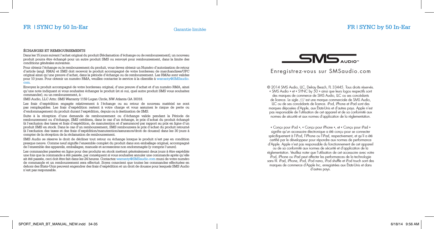 &Eacute;CHANGES ET REMBOURSEMENTSDans les 15 jours suivant l&rsquo;achat original du produit (R&eacute;clamation d&rsquo;&eacute;change ou de remboursement), un nouveau produit pourra &ecirc;tre &eacute;chang&eacute; pour un autre produit SMS ou renvoy&eacute; pour remboursement, dans la limite des conditions g&eacute;n&eacute;rales suivantes.Pour obtenir l&rsquo;&eacute;change ou le remboursement du produit, vous devez obtenir un Num&eacute;ro d&rsquo;autorisation de retour d&rsquo;article (angl. RMA) et SMS doit recevoir le produit accompagn&eacute; de votre bordereau de marchandises/UPC original ainsi qu&rsquo;une preuve d&rsquo;achat, dans la p&eacute;riode d&rsquo;&eacute;change ou de remboursement. Les RMAs sont valides pour 10 jours. Pour obtenir un num&eacute;ro RMA, veuillez contacter le service &agrave; la client&egrave;le &agrave; warranty@SMSaudio.com.Envoyez le produit accompagn&eacute; de votre bordereau original, d&rsquo;une preuve d&rsquo;achat et d&rsquo;un num&eacute;ro RMA, ainsi qu&rsquo;une note indiquant si vous souhaitez &eacute;changer le produit (et si oui, quel autre produit SMS vous souhaitez commander), ou un remboursement, &agrave; :SMS Audio, LLC Attn: SMS Warranty 1159 Logan Circle, NW Atlanta GA 30318.Les frais d&rsquo;exp&eacute;dition engag&eacute;s relativement &agrave; l&rsquo;&eacute;change ou au retour de nouveau mat&eacute;riel ne sont pas rempla&ccedil;ables. Les frais d&rsquo;exp&eacute;dition restent &agrave; votre charge et vous assumez le risque de perte ou d&rsquo;endommagement du produit durant l&rsquo;exp&eacute;dition, depuis ou &agrave; destination de SMS.Suite &agrave; la r&eacute;ception d&rsquo;une demande de remboursement ou d&rsquo;&eacute;change valide pendant la P&eacute;riode de remboursement ou d&rsquo;&eacute;change, SMS cr&eacute;ditera, dans le cas d&rsquo;un &eacute;change, le prix d&rsquo;achat du produit &eacute;chang&eacute; (&agrave; l&rsquo;exclusion des taxes et frais d&rsquo;exp&eacute;dition, de manutention et d&rsquo;assurance) par rapport au prix en ligne d&rsquo;un produit SMS en stock. Dans le cas d&rsquo;un remboursement, SMS remboursera le prix d&rsquo;achat du produit retourn&eacute; (&agrave; l&rsquo;exclusion des taxes et des frais d&rsquo;exp&eacute;dition/manutention/assurance/droit de douane) dans les 30 jours &agrave; compter de la r&eacute;ception de la r&eacute;clamation de remboursement.SMS Audio se r&eacute;serve le droit de d&eacute;cliner tout retour ou &eacute;change lorsque le produit n&rsquo;est pas en condition presque neuve. Comme neuf signiﬁe l&rsquo;ensemble complet du produit dans son emballage original, accompagn&eacute; de l&rsquo;ensemble des appareils, emballages, manuels et accessoires non endommag&eacute;s (y compris l&rsquo;usure).Les commandes pass&eacute;es en ligne pour des produits en stock mettent g&eacute;n&eacute;ralement deux jours &agrave; &ecirc;tre exp&eacute;di&eacute;s une fois que la commande a &eacute;t&eacute; pass&eacute;e, par cons&eacute;quent si vous souhaitez annuler une commande apr&egrave;s qu&rsquo;elle ait &eacute;t&eacute; pass&eacute;e, ceci doit &ecirc;tre fait dans les 24 heures. Contactez warranty@SMSaudio.com muni de votre num&eacute;ro de commande et un remboursement sera effectu&eacute;. Soyez conscient que toutes les commandes effectu&eacute;es en dehors des &Eacute;tats-Unis peuvent engendrer des frais d&rsquo;exp&eacute;dition et un droit de douane pour lesquels SMS Audio n&rsquo;est pas responsable. Garantie limit&eacute;eEnregistrez-vous sur SMSaudio.com&copy; 2014 SMS Audio, LLC, Delray Beach, FL 33445. Tous droits r&eacute;serv&eacute;s. &laquo;SMS Audio&raquo; et &laquo;SYNC by 50&raquo; ainsi que leurs logos respectifs sont des marques de commerce de SMS Audio, LLC ou ses conc&eacute;dants de licence. Le sigle       est une marque commerciale de SMS Audio, LLC ou de ses conc&eacute;dants de licence. iPod, iPhone et iPad sont des marques d&eacute;pos&eacute;es d&rsquo;Apple, aux &Eacute;tats-Unis et d&rsquo;autres pays. Apple n&rsquo;est pas responsable de l&rsquo;utilisation de cet appareil et de sa conformit&eacute; aux normes de s&eacute;curit&eacute; et aux normes d&rsquo;application de la r&egrave;glementation.&laquo; Con&ccedil;u pour iPod &raquo;, &laquo; Con&ccedil;u pour iPhone &raquo;, et &laquo; Con&ccedil;u pour iPad &raquo; signiﬁe qu&rsquo;un accessoire &eacute;lectronique a &eacute;t&eacute; con&ccedil;u pour se connecter sp&eacute;ciﬁquement &agrave; l&rsquo;iPod, l&rsquo;iPhone ou l&rsquo;iPad, respectivement, et qu&rsquo;il a &eacute;t&eacute; certiﬁ&eacute; par le d&eacute;veloppeur pour r&eacute;pondre aux normes de performance d&rsquo;Apple. Apple n&rsquo;est pas responsable du fonctionnement de cet appareil ou de sa conformit&eacute; aux normes de s&eacute;curit&eacute; et d&rsquo;application de la r&eacute;glementation. Veuillez noter que l&rsquo;utilisation de cet accessoire avec votre iPod, iPhone ou iPad peut affecter les performances de la technologie sans ﬁl. iPad, iPhone, iPod, iPod nano, iPod shufﬂe et iPod touch sont des marques de commerce d&rsquo;Apple Inc, enregistr&eacute;es aux &Eacute;tats-Unis et dans d&rsquo;autres pays.FR  | SYNC by 50 In-Ear FR | SYNC by 50 In-EarSPORT_INEAR_BT_MANUAL_NEW.indd   34-35 6/18/14   9:56 AM