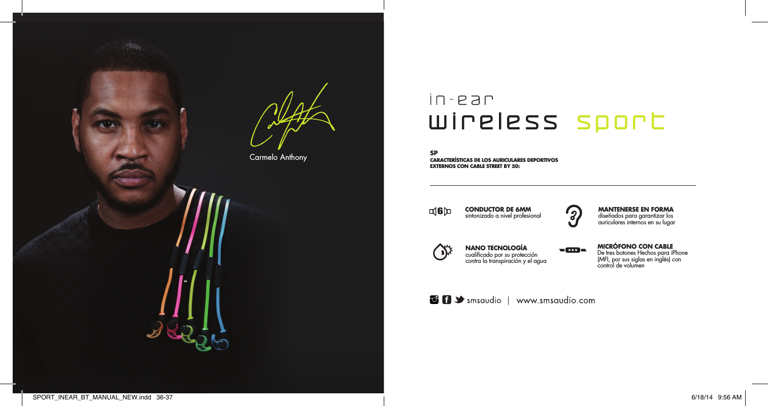 TMCarmelo Anthony6MM DRIVERProfessionally tuned for studio mastered soundSTAY-FIT WINGDesigned to lock ear buds in placeNANO COATINGNano technology for maximumresistance against sweat &amp; waterMFI CORD3-Button Mic with volume controlFR  CARACT&Eacute;RISTIQUE DU  CASQUE FILAIRE SPORT STREET BY 50: SPCARACTER&Iacute;STICAS DE LOS AURICULARES DEPORTIVOS EXTERNOS CON CABLE STREET BY 50: PT CARACTER&Iacute;STICAS DOS HEADPHONES SPORT COM FIO DA STREET BY 50: EN PROFESSIONALLY TUNED HIGH PERFORMANCE HEADPHONESSINTONIZADO DE 6MM  Alto-falante profissionalmente  STAY-FIT WINGDesigned to lock ear buds in placeCLASSIFICA&Ccedil;&Atilde;O IPX4Classificado para prote&ccedil;&atilde;ocontra suor e &aacute;gua            CABO MFI microfone com 3 bot&otilde;escom controle de volume       DRIVER DE  6MMde qualit&eacute; professionnelle  MANCHON POUR MAINTIEN OPTIMAL con&ccedil;us pour maintenir les &eacute;couteurs en place NANO TECHNOLOGIEProtection contre les projections de sueur et d'eau CONNECTEUR MFI micro &agrave; trois boutons avec r&eacute;glage du volumeCONDUCTOR DE 6MMsintonizado a nivel profesional MANTENERSE EN FORMAdise&ntilde;ados para garantizar losauriculares internos en su lugarNANO TECNOLOG&Iacute;Acualificado por su protecci&oacute;ncontra la transpiraci&oacute;n y el agua MICR&Oacute;FONO CON CABLEDe tres botones Hechos para iPhone(MFI, por sus siglas en ingl&eacute;s) con control de volumen6666wireless  sportSPORT_INEAR_BT_MANUAL_NEW.indd   36-37 6/18/14   9:56 AM