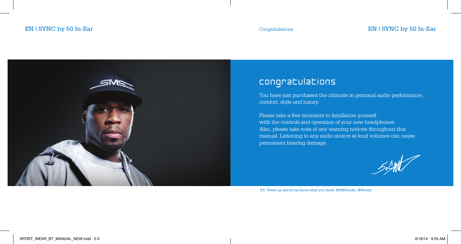 P.S. Tweet up and let me know what you think: @SMSAudio, @50centYou have just purchased the ultimate in personal audio performance, comfort, style and luxury.Please take a few moments to familiarize yourself  with the controls and operation of your new headphones.  Also, please take note of any warning notices throughout this manual. Listening to any audio source at loud volumes can cause permanent hearing damage.CongratulationsEN | SYNC by 50 In-Ear EN | SYNC by 50 In-EarSPORT_INEAR_BT_MANUAL_NEW.indd   2-3 6/18/14   9:55 AM