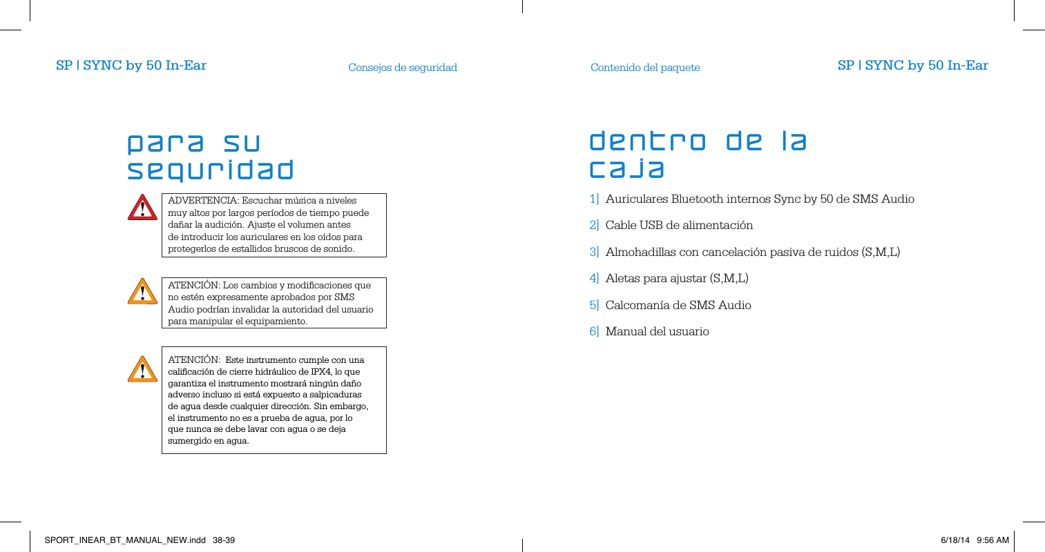 ADVERTENCIA: Escuchar m&uacute;sica a niveles muy altos por largos per&iacute;odos de tiempo puede da&ntilde;ar la audici&oacute;n. Ajuste el volumen antes de introducir los auriculares en los o&iacute;dos para protegerlos de estallidos bruscos de sonido.ATENCI&Oacute;N: Los cambios y modiﬁcaciones que no est&eacute;n expresamente aprobados por SMS Audio podr&iacute;an invalidar la autoridad del usuario para manipular el equipamiento.Consejos de seguridad Contenido del paquete1]  Auriculares Bluetooth internos Sync by 50 de SMS Audio2]  Cable USB de alimentaci&oacute;n     3]  Almohadillas con cancelaci&oacute;n pasiva de ruidos (S,M,L)4]  Aletas para ajustar (S,M,L)5]  Calcoman&iacute;a de SMS Audio     6]  Manual del usuario        para su seguridaddentro de la cajaSP | SYNC by 50 In-Ear SP | SYNC by 50 In-EarATENCI&Oacute;N:  Este instrumento cumple con una caliﬁcaci&oacute;n de cierre hidr&aacute;ulico de IPX4, lo que garantiza el instrumento mostrar&aacute; ning&uacute;n da&ntilde;o adverso incluso si est&aacute; expuesto a salpicaduras de agua desde cualquier direcci&oacute;n. Sin embargo, el instrumento no es a prueba de agua, por lo que nunca se debe lavar con agua o se deja sumergido en agua.SPORT_INEAR_BT_MANUAL_NEW.indd   38-39 6/18/14   9:56 AM