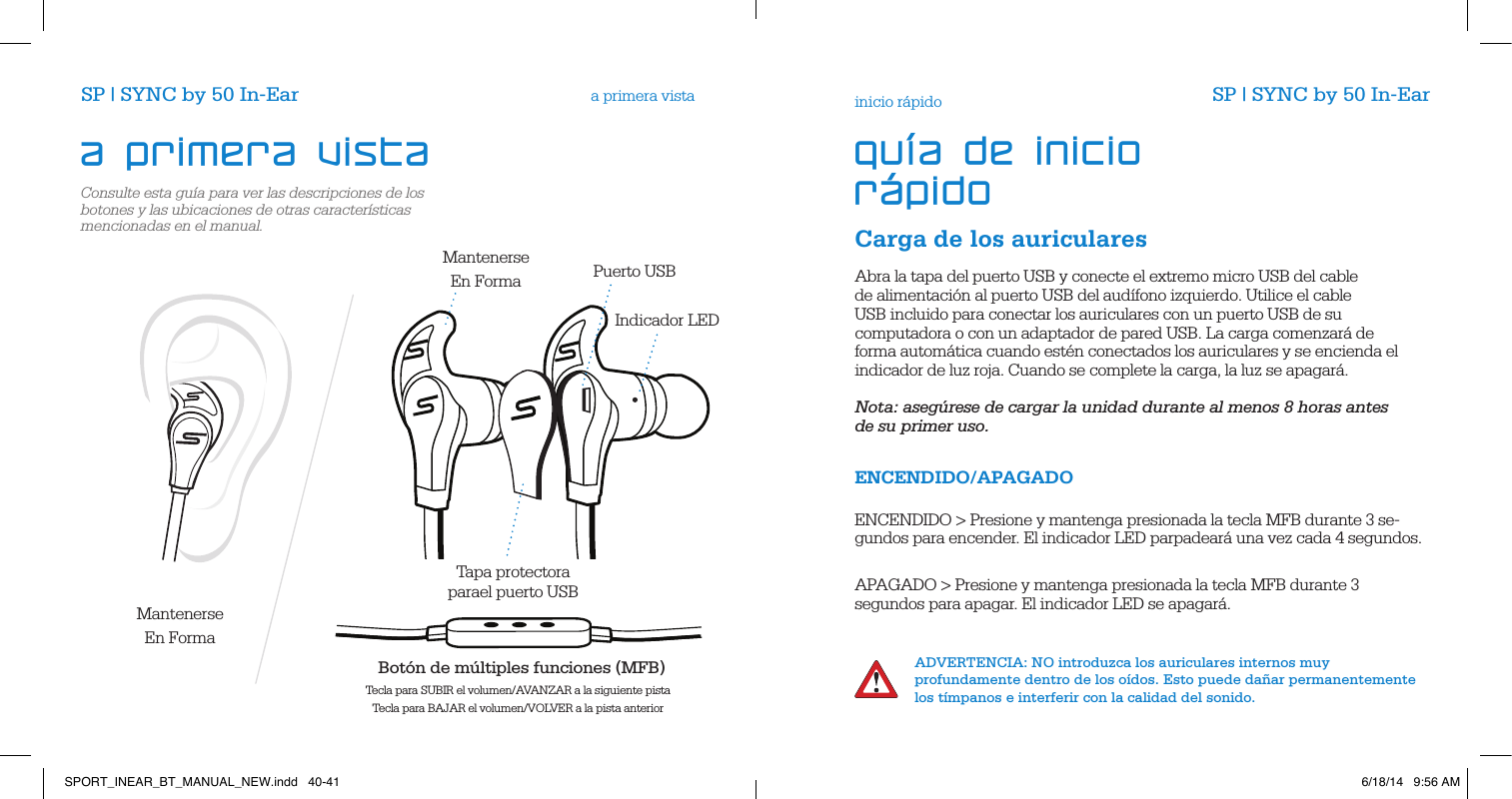 Consulte esta gu&iacute;a para ver las descripciones de los botones y las ubicaciones de otras caracter&iacute;sticas mencionadas en el manual.a primera vistaCarga de los auricularesinicio r&aacute;pidoAbra la tapa del puerto USB y conecte el extremo micro USB del cable de alimentaci&oacute;n al puerto USB del aud&iacute;fono izquierdo. Utilice el cable USB incluido para conectar los auriculares con un puerto USB de su computadora o con un adaptador de pared USB. La carga comenzar&aacute; de forma autom&aacute;tica cuando est&eacute;n conectados los auriculares y se encienda el indicador de luz roja. Cuando se complete la carga, la luz se apagar&aacute;.      Nota: aseg&uacute;rese de cargar la unidad durante al menos 8 horas antes de su primer uso.ENCENDIDO/APAGADO  ENCENDIDO > Presione y mantenga presionada la tecla MFB durante 3 se-gundos para encender. El indicador LED parpadear&aacute; una vez cada 4 segundos.        APAGADO > Presione y mantenga presionada la tecla MFB durante 3 segundos para apagar. El indicador LED se apagar&aacute;.          ADVERTENCIA: NO introduzca los auriculares internos muy profundamente dentro de los o&iacute;dos. Esto puede da&ntilde;ar permanentemente los t&iacute;mpanos e interferir con la calidad del sonido.a primera vista gu&iacute;a de inicio r&aacute;pidoSP | SYNC by 50 In-Ear SP | SYNC by 50 In-EarTapa protectoraparael puerto USB Bot&oacute;n de m&uacute;ltiples funciones (MFB) Tecla para SUBIR el volumen/AVANZAR a la siguiente pistaTecla para BAJAR el volumen/VOLVER a la pista anteriorMantenerseEn FormaMantenerseEn FormaIndicador LEDPuerto USB SPORT_INEAR_BT_MANUAL_NEW.indd   40-41 6/18/14   9:56 AM