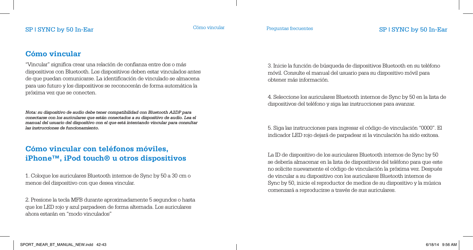 C&oacute;mo vincular3. Inicie la funci&oacute;n de b&uacute;squeda de dispositivos Bluetooth en su tel&eacute;fono m&oacute;vil. Consulte el manual del usuario para su dispositivo m&oacute;vil para obtener m&aacute;s informaci&oacute;n.          4. Seleccione los auriculares Bluetooth internos de Sync by 50 en la lista de dispositivos del tel&eacute;fono y siga las instrucciones para avanzar.           5. Siga las instrucciones para ingresar el c&oacute;digo de vinculaci&oacute;n &ldquo;0000&rdquo;. El indicador LED rojo dejar&aacute; de parpadear si la vinculaci&oacute;n ha sido exitosa. La ID de dispositivo de los auriculares Bluetooth internos de Sync by 50 se deber&iacute;a almacenar en la lista de dispositivos del tel&eacute;fono para que este no solicite nuevamente el c&oacute;digo de vinculaci&oacute;n la pr&oacute;xima vez. Despu&eacute;s de vincular a su dispositivo con los auriculares Bluetooth internos de Sync by 50, inicie el reproductor de medios de su dispositivo y la m&uacute;sica comenzar&aacute; a reproducirse a trav&eacute;s de sus auriculares.                      Preguntas frecuentesSP | SYNC by 50 In-Ear SP | SYNC by 50 In-EarC&oacute;mo vincular     &ldquo;Vincular&rdquo; signiﬁca crear una relaci&oacute;n de conﬁanza entre dos o m&aacute;s dispositivos con Bluetooth. Los dispositivos deben estar vinculados antes de que puedan comunicarse. La identiﬁcaci&oacute;n de vinculado se almacena para uso futuro y los dispositivos se reconocer&aacute;n de forma autom&aacute;tica la pr&oacute;xima vez que se conecten.              Nota: su dispositivo de audio debe tener compatibilidad con Bluetooth A2DP para conectarse con los auriculares que est&aacute;n conectados a su dispositivo de audio. Lea el manual del usuario del dispositivo con el que est&aacute; intentando vincular para consultar las instrucciones de funcionamiento.                  C&oacute;mo vincular con tel&eacute;fonos m&oacute;viles, iPhone&trade;, iPod touch&reg; u otros dispositivos       1. Coloque los auriculares Bluetooth internos de Sync by 50 a 30 cm o menos del dispositivo con que desea vincular.             2. Presione la tecla MFB durante aproximadamente 5 segundos o hasta que los LED rojo y azul parpadeen de forma alternada. Los auriculares ahora estar&aacute;n en &ldquo;modo vinculados&rdquo;SPORT_INEAR_BT_MANUAL_NEW.indd   42-43 6/18/14   9:56 AM