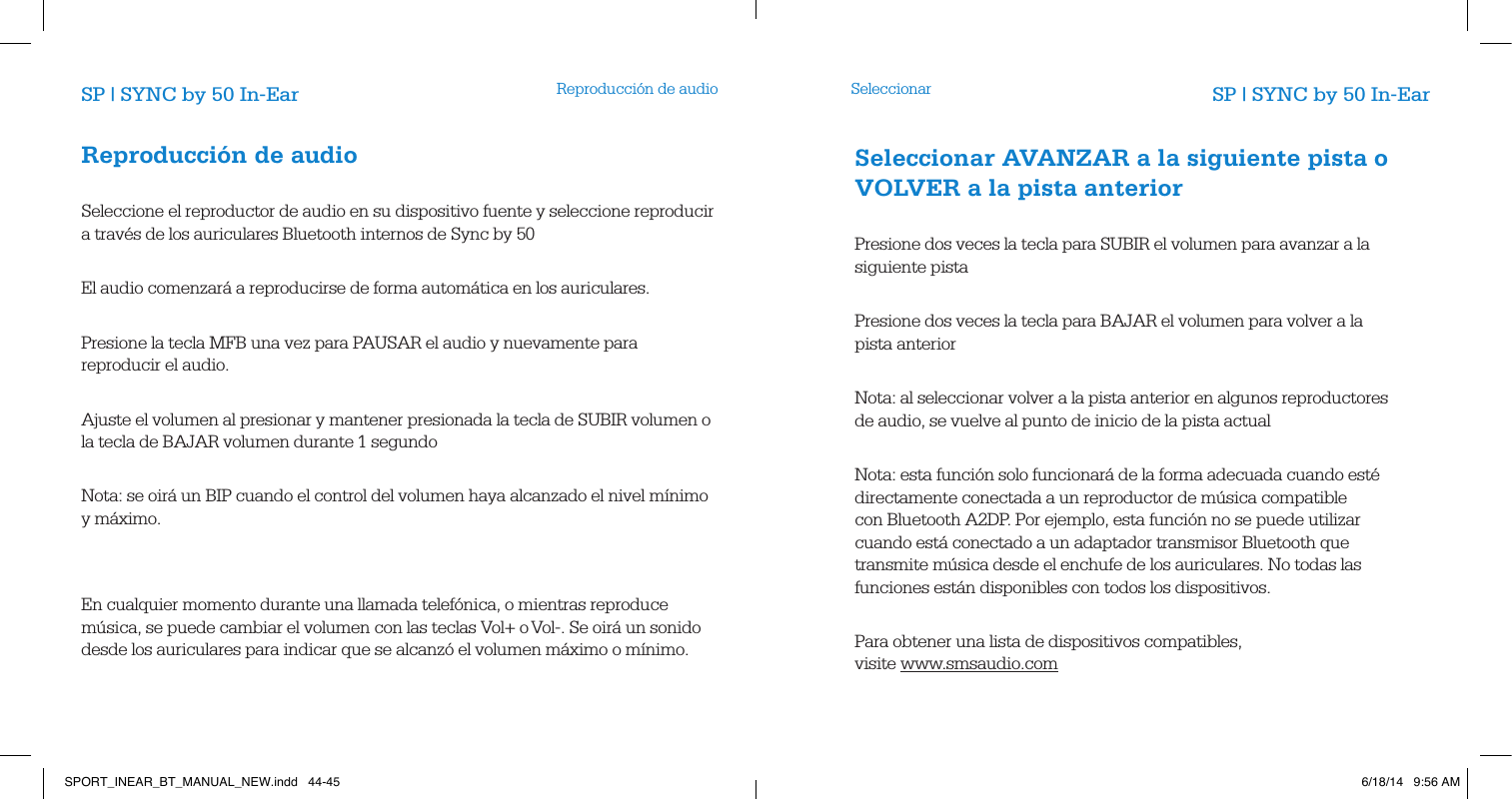 Reproducci&oacute;n de audio SeleccionarSP | SYNC by 50 In-Ear SP | SYNC by 50 In-EarReproducci&oacute;n de audio        Seleccione el reproductor de audio en su dispositivo fuente y seleccione reproducir a trav&eacute;s de los auriculares Bluetooth internos de Sync by 50          El audio comenzar&aacute; a reproducirse de forma autom&aacute;tica en los auriculares.         Presione la tecla MFB una vez para PAUSAR el audio y nuevamente para reproducir el audio.        Ajuste el volumen al presionar y mantener presionada la tecla de SUBIR volumen o la tecla de BAJAR volumen durante 1 segundo            Nota: se oir&aacute; un BIP cuando el control del volumen haya alcanzado el nivel m&iacute;nimo y m&aacute;ximo.                En cualquier momento durante una llamada telef&oacute;nica, o mientras reproduce m&uacute;sica, se puede cambiar el volumen con las teclas Vol+ o Vol-. Se oir&aacute; un sonido desde los auriculares para indicar que se alcanz&oacute; el volumen m&aacute;ximo o m&iacute;nimo.        Seleccionar AVANZAR a la siguiente pista o VOLVER a la pista anterior        Presione dos veces la tecla para SUBIR el volumen para avanzar a la siguiente pista       Presione dos veces la tecla para BAJAR el volumen para volver a la pista anterior       Nota: al seleccionar volver a la pista anterior en algunos reproductores de audio, se vuelve al punto de inicio de la pista actual          Nota: esta funci&oacute;n solo funcionar&aacute; de la forma adecuada cuando est&eacute; directamente conectada a un reproductor de m&uacute;sica compatible con Bluetooth A2DP. Por ejemplo, esta funci&oacute;n no se puede utilizar cuando est&aacute; conectado a un adaptador transmisor Bluetooth que transmite m&uacute;sica desde el enchufe de los auriculares. No todas las funciones est&aacute;n disponibles con todos los dispositivos.         Para obtener una lista de dispositivos compatibles,  visite www.smsaudio.com        SPORT_INEAR_BT_MANUAL_NEW.indd   44-45 6/18/14   9:56 AM