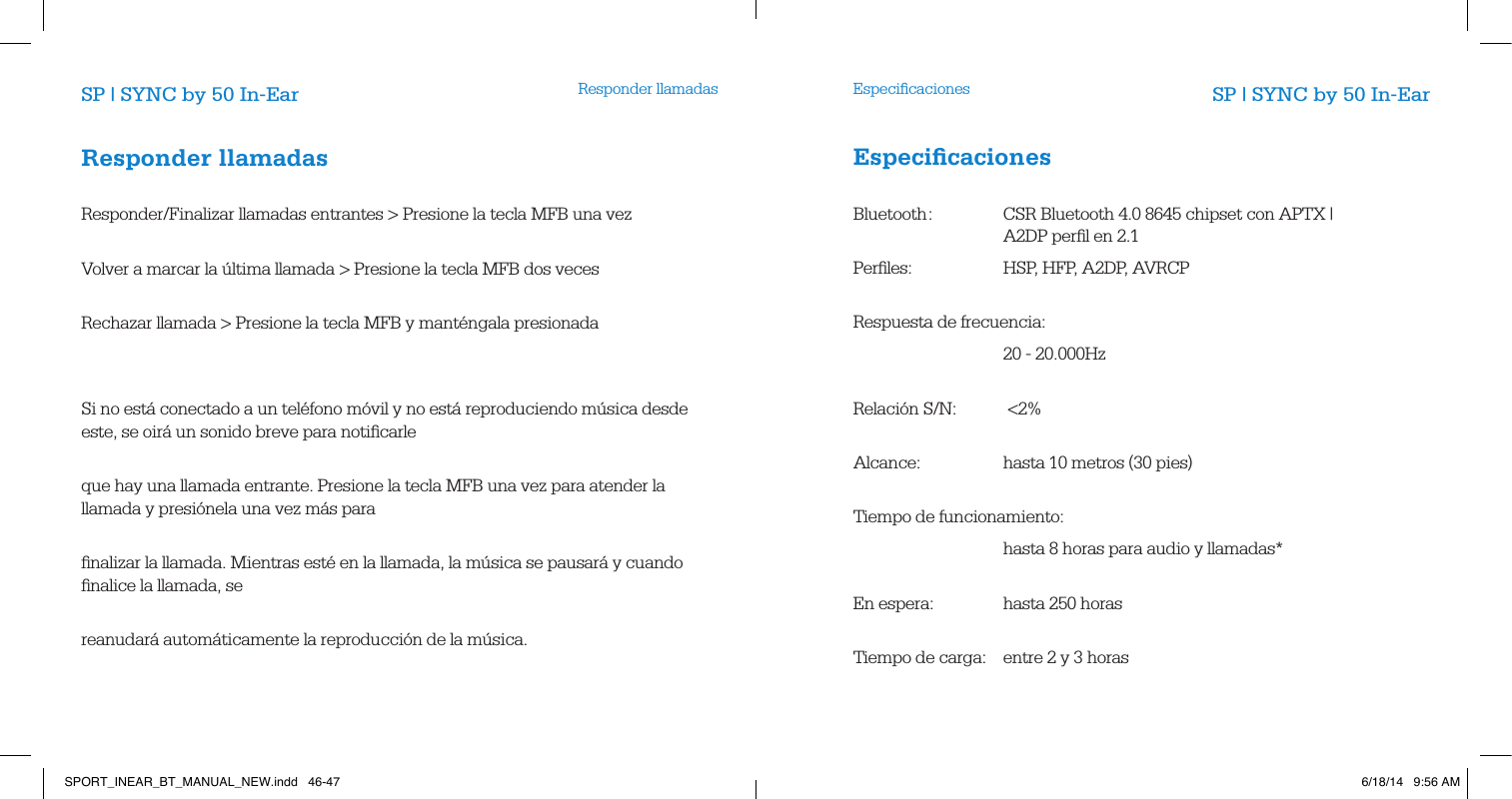 Responder llamadas EspeciﬁcacionesSP | SYNC by 50 In-Ear SP | SYNC by 50 In-EarResponder llamadas       Responder/Finalizar llamadas entrantes > Presione la tecla MFB una vez        Volver a marcar la &uacute;ltima llamada > Presione la tecla MFB dos veces        Rechazar llamada > Presione la tecla MFB y mant&eacute;ngala presionada                Si no est&aacute; conectado a un tel&eacute;fono m&oacute;vil y no est&aacute; reproduciendo m&uacute;sica desde este, se oir&aacute; un sonido breve para notiﬁcarle           que hay una llamada entrante. Presione la tecla MFB una vez para atender la llamada y presi&oacute;nela una vez m&aacute;s para           ﬁnalizar la llamada. Mientras est&eacute; en la llamada, la m&uacute;sica se pausar&aacute; y cuando ﬁnalice la llamada, se       reanudar&aacute; autom&aacute;ticamente la reproducci&oacute;n de la m&uacute;sica.         Especiﬁcaciones       Bluetooth :   CSR Bluetooth 4.0 8645 chipset con APTX |         A2DP perﬁl en 2.1   Perﬁles:     HSP, HFP, A2DP, AVRCP         Respuesta de frecuencia:   20 - 20.000Hz      Relaci&oacute;n S/N:  <2%      Alcance:    hasta 10 metros (30 pies)         Tiempo de funcionamiento:     hasta 8 horas para audio y llamadas*        En espera:  hasta 250 horas          Tiempo de carga:  entre 2 y 3 horas          SPORT_INEAR_BT_MANUAL_NEW.indd   46-47 6/18/14   9:56 AM