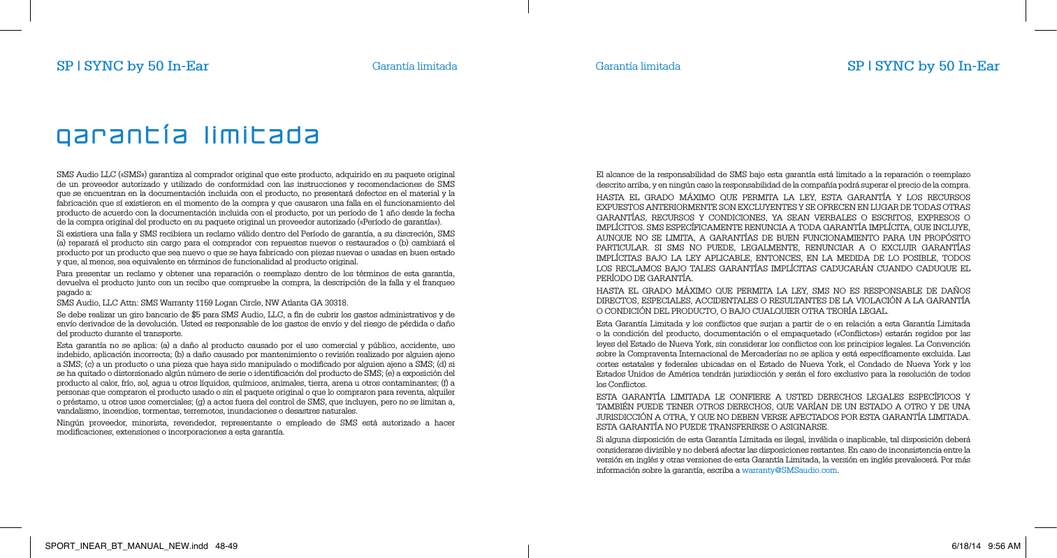 Garant&iacute;a limitada Garant&iacute;a limitadaSMS Audio LLC (&laquo;SMS&raquo;) garantiza al comprador original que este producto, adquirido en su paquete original de un proveedor autorizado y utilizado de conformidad con las instrucciones y recomendaciones de SMS que se encuentran en la documentaci&oacute;n incluida con el producto, no presentar&aacute; defectos en el material y la fabricaci&oacute;n que s&iacute; existieron en el momento de la compra y que causaron una falla en el funcionamiento del producto de acuerdo con la documentaci&oacute;n incluida con el producto, por un per&iacute;odo de 1 a&ntilde;o desde la fecha de la compra original del producto en su paquete original un proveedor autorizado (&laquo;Per&iacute;odo de garant&iacute;a&raquo;).Si existiera una falla y SMS recibiera un reclamo v&aacute;lido dentro del Per&iacute;odo de garant&iacute;a, a su discreci&oacute;n, SMS (a) reparar&aacute; el producto sin cargo para el comprador con repuestos nuevos o restaurados o (b) cambiar&aacute; el producto por un producto que sea nuevo o que se haya fabricado con piezas nuevas o usadas en buen estado y que, al menos, sea equivalente en t&eacute;rminos de funcionalidad al producto original.Para presentar un reclamo y obtener una reparaci&oacute;n o reemplazo dentro de los t&eacute;rminos de esta garant&iacute;a, devuelva el producto junto con un recibo que compruebe la compra, la descripci&oacute;n de la falla y el franqueo pagado a:SMS Audio, LLC Attn: SMS Warranty 1159 Logan Circle, NW Atlanta GA 30318.Se debe realizar un giro bancario de $5 para SMS Audio, LLC, a ﬁn de cubrir los gastos administrativos y de env&iacute;o derivados de la devoluci&oacute;n. Usted es responsable de los gastos de env&iacute;o y del riesgo de p&eacute;rdida o da&ntilde;o del producto durante el transporte. Esta garant&iacute;a no se aplica: (a) a da&ntilde;o al producto causado por el uso comercial y p&uacute;blico, accidente, uso indebido, aplicaci&oacute;n incorrecta; (b) a da&ntilde;o causado por mantenimiento o revisi&oacute;n realizado por alguien ajeno a SMS; (c) a un producto o una pieza que haya sido manipulado o modiﬁcado por alguien ajeno a SMS; (d) si se ha quitado o distorsionado alg&uacute;n n&uacute;mero de serie o identiﬁcaci&oacute;n del producto de SMS; (e) a exposici&oacute;n del producto al calor, fr&iacute;o, sol, agua u otros l&iacute;quidos, qu&iacute;micos, animales, tierra, arena u otros contaminantes; (f) a personas que compraron el producto usado o sin el paquete original o que lo compraron para reventa, alquiler o pr&eacute;stamo, u otros usos comerciales; (g) a actos fuera del control de SMS, que incluyen, pero no se limitan a, vandalismo, incendios, tormentas, terremotos, inundaciones o desastres naturales.Ning&uacute;n proveedor, minorista, revendedor, representante o empleado de SMS est&aacute; autorizado a hacer modiﬁcaciones, extensiones o incorporaciones a esta garant&iacute;a.El alcance de la responsabilidad de SMS bajo esta garant&iacute;a est&aacute; limitado a la reparaci&oacute;n o reemplazo descrito arriba, y en ning&uacute;n caso la responsabilidad de la compa&ntilde;&iacute;a podr&aacute; superar el precio de la compra. HASTA EL GRADO M&Aacute;XIMO QUE PERMITA LA LEY, ESTA GARANT&Iacute;A Y LOS RECURSOS EXPUESTOS ANTERIORMENTE SON EXCLUYENTES Y SE OFRECEN EN LUGAR DE TODAS OTRAS GARANT&Iacute;AS, RECURSOS Y CONDICIONES, YA SEAN VERBALES O ESCRITOS, EXPRESOS O IMPL&Iacute;CITOS. SMS ESPEC&Iacute;FICAMENTE RENUNCIA A TODA GARANT&Iacute;A IMPL&Iacute;CITA, QUE INCLUYE, AUNQUE NO SE LIMITA, A GARANT&Iacute;AS DE BUEN FUNCIONAMIENTO PARA UN PROP&Oacute;SITO PARTICULAR. SI SMS NO PUEDE, LEGALMENTE, RENUNCIAR A O EXCLUIR GARANT&Iacute;AS IMPL&Iacute;CITAS BAJO LA LEY APLICABLE, ENTONCES, EN LA MEDIDA DE LO POSIBLE, TODOS LOS RECLAMOS BAJO TALES GARANT&Iacute;AS IMPL&Iacute;CITAS CADUCAR&Aacute;N CUANDO CADUQUE EL PER&Iacute;ODO DE GARANT&Iacute;A.HASTA EL GRADO M&Aacute;XIMO QUE PERMITA LA LEY, SMS NO ES RESPONSABLE DE DA&Ntilde;OS DIRECTOS, ESPECIALES, ACCIDENTALES O RESULTANTES DE LA VIOLACI&Oacute;N A LA GARANT&Iacute;A O CONDICI&Oacute;N DEL PRODUCTO, O BAJO CUALQUIER OTRA TEOR&Iacute;A LEGAL. Esta Garant&iacute;a Limitada y los conﬂictos que surjan a partir de o en relaci&oacute;n a esta Garant&iacute;a Limitada o la condici&oacute;n del producto, documentaci&oacute;n o el empaquetado (&laquo;Conﬂictos&raquo;) estar&aacute;n regidos por las leyes del Estado de Nueva York, sin considerar los conﬂictos con los principios legales. La Convenci&oacute;n sobre la Compraventa Internacional de Mercader&iacute;as no se aplica y est&aacute; espec&iacute;ﬁcamente excluida. Las cortes estatales y federales ubicadas en el Estado de Nueva York, el Condado de Nueva York y los Estados Unidos de Am&eacute;rica tendr&aacute;n jurisdicci&oacute;n y ser&aacute;n el foro exclusivo para la resoluci&oacute;n de todos los Conﬂictos. ESTA GARANT&Iacute;A LIMITADA LE CONFIERE A USTED DERECHOS LEGALES ESPEC&Iacute;FICOS Y TAMBI&Eacute;N PUEDE TENER OTROS DERECHOS, QUE VAR&Iacute;AN DE UN ESTADO A OTRO Y DE UNA JURISDICCI&Oacute;N A OTRA, Y QUE NO DEBEN VERSE AFECTADOS POR ESTA GARANT&Iacute;A LIMITADA. ESTA GARANT&Iacute;A NO PUEDE TRANSFERIRSE O ASIGNARSE. Si alguna disposici&oacute;n de esta Garant&iacute;a Limitada es ilegal, inv&aacute;lida o inaplicable, tal disposici&oacute;n deber&aacute; considerarse divisible y no deber&aacute; afectar las disposiciones restantes. En caso de inconsistencia entre la versi&oacute;n en ingl&eacute;s y otras versiones de esta Garant&iacute;a Limitada, la versi&oacute;n en ingl&eacute;s prevalecer&aacute;. Por m&aacute;s informaci&oacute;n sobre la garant&iacute;a, escriba a warranty@SMSaudio.com.garant&iacute;a limitadaSP | SYNC by 50 In-Ear SP | SYNC by 50 In-EarSPORT_INEAR_BT_MANUAL_NEW.indd   48-49 6/18/14   9:56 AM