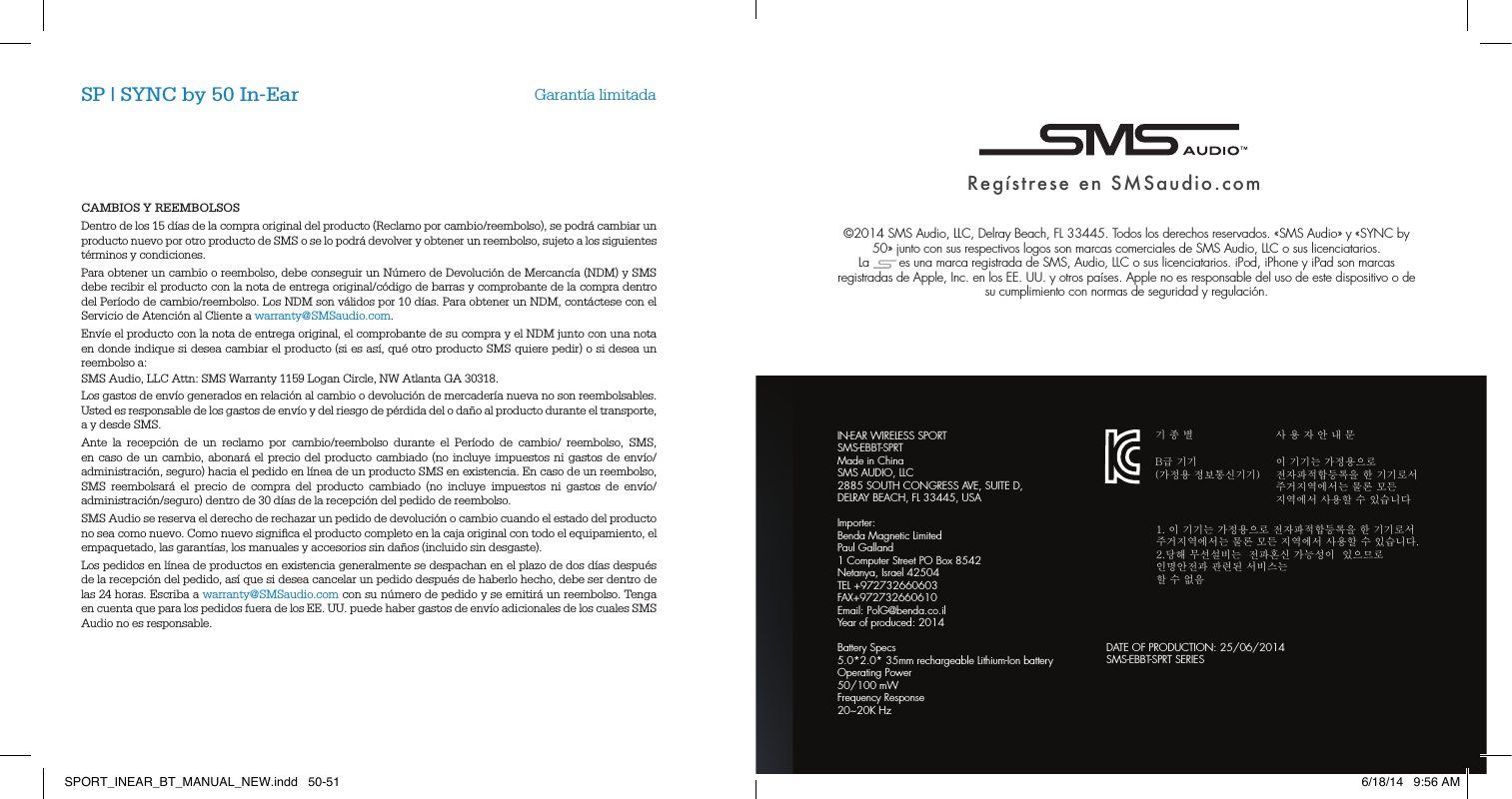CAMBIOS Y REEMBOLSOSDentro de los 15 d&iacute;as de la compra original del producto (Reclamo por cambio/reembolso), se podr&aacute; cambiar un producto nuevo por otro producto de SMS o se lo podr&aacute; devolver y obtener un reembolso, sujeto a los siguientes t&eacute;rminos y condiciones.Para obtener un cambio o reembolso, debe conseguir un N&uacute;mero de Devoluci&oacute;n de Mercanc&iacute;a (NDM) y SMS debe recibir el producto con la nota de entrega original/c&oacute;digo de barras y comprobante de la compra dentro del Per&iacute;odo de cambio/reembolso. Los NDM son v&aacute;lidos por 10 d&iacute;as. Para obtener un NDM, cont&aacute;ctese con el Servicio de Atenci&oacute;n al Cliente a warranty@SMSaudio.com.Env&iacute;e el producto con la nota de entrega original, el comprobante de su compra y el NDM junto con una nota en donde indique si desea cambiar el producto (si es as&iacute;, qu&eacute; otro producto SMS quiere pedir) o si desea un reembolso a:SMS Audio, LLC Attn: SMS Warranty 1159 Logan Circle, NW Atlanta GA 30318.Los gastos de env&iacute;o generados en relaci&oacute;n al cambio o devoluci&oacute;n de mercader&iacute;a nueva no son reembolsables. Usted es responsable de los gastos de env&iacute;o y del riesgo de p&eacute;rdida del o da&ntilde;o al producto durante el transporte, a y desde SMS. Ante la recepci&oacute;n de un reclamo por cambio/reembolso durante el Per&iacute;odo de cambio/ reembolso, SMS, en caso de un cambio, abonar&aacute; el precio del producto cambiado (no incluye impuestos ni gastos de env&iacute;o/administraci&oacute;n, seguro) hacia el pedido en l&iacute;nea de un producto SMS en existencia. En caso de un reembolso, SMS reembolsar&aacute; el precio de compra del producto cambiado (no incluye impuestos ni gastos de env&iacute;o/administraci&oacute;n/seguro) dentro de 30 d&iacute;as de la recepci&oacute;n del pedido de reembolso.SMS Audio se reserva el derecho de rechazar un pedido de devoluci&oacute;n o cambio cuando el estado del producto no sea como nuevo. Como nuevo signiﬁca el producto completo en la caja original con todo el equipamiento, el empaquetado, las garant&iacute;as, los manuales y accesorios sin da&ntilde;os (incluido sin desgaste). Los pedidos en l&iacute;nea de productos en existencia generalmente se despachan en el plazo de dos d&iacute;as despu&eacute;s de la recepci&oacute;n del pedido, as&iacute; que si desea cancelar un pedido despu&eacute;s de haberlo hecho, debe ser dentro de las 24 horas. Escriba a warranty@SMSaudio.com con su n&uacute;mero de pedido y se emitir&aacute; un reembolso. Tenga en cuenta que para los pedidos fuera de los EE. UU. puede haber gastos de env&iacute;o adicionales de los cuales SMS Audio no es responsable. SP | SYNC by 50 In-Ear Garant&iacute;a limitadaReg&iacute;strese en SMSaudio.com&copy;2014 SMS Audio, LLC, Delray Beach, FL 33445. Todos los derechos reservados. &laquo;SMS Audio&raquo; y &laquo;SYNC by 50&raquo; junto con sus respectivos logos son marcas comerciales de SMS Audio, LLC o sus licenciatarios.  La        es una marca registrada de SMS, Audio, LLC o sus licenciatarios. iPod, iPhone y iPad son marcas registradas de Apple, Inc. en los EE. UU. y otros pa&iacute;ses. Apple no es responsable del uso de este dispositivo o de su cumplimiento con normas de seguridad y regulaci&oacute;n.DATE OF PRODUCTION: 25/06/2014SMS-EBBT-SPRT SERIES기 종 별B급 기기(가정용 정보통신기기)1. 이 기기는 가정용으로 전자파적합등록을 한 기기로서 주거지역에서는 물론 모든 지역에서 사용할 수 있습니다.2.당해 무선설비는  전파혼신 가능성이  있으므로  인명안전과 관련된 서비스는 할 수 없음사 용 자 안 내 문이 기기는 가정용으로 전자파적합등록을 한 기기로서 주거지역에서는 물론 모든 지역에서 사용할 수 있습니다IN-EAR WIRELESS SPORTSMS-EBBT-SPRTMade in ChinaSMS AUDIO, LLC 2885 SOUTH CONGRESS AVE, SUITE D, DELRAY BEACH, FL 33445, USAImporter:Benda Magnetic Limited Paul Galland 1 Computer Street PO Box 8542 Netanya, Israel 42504 TEL +972732660603 FAX+972732660610 Email: PolG@benda.co.il Year of produced: 2014Battery Specs5.0*2.0* 35mm rechargeable Lithium-Ion batteryOperating Power50/100 mWFrequency Response20~20K HzSPORT_INEAR_BT_MANUAL_NEW.indd   50-51 6/18/14   9:56 AM