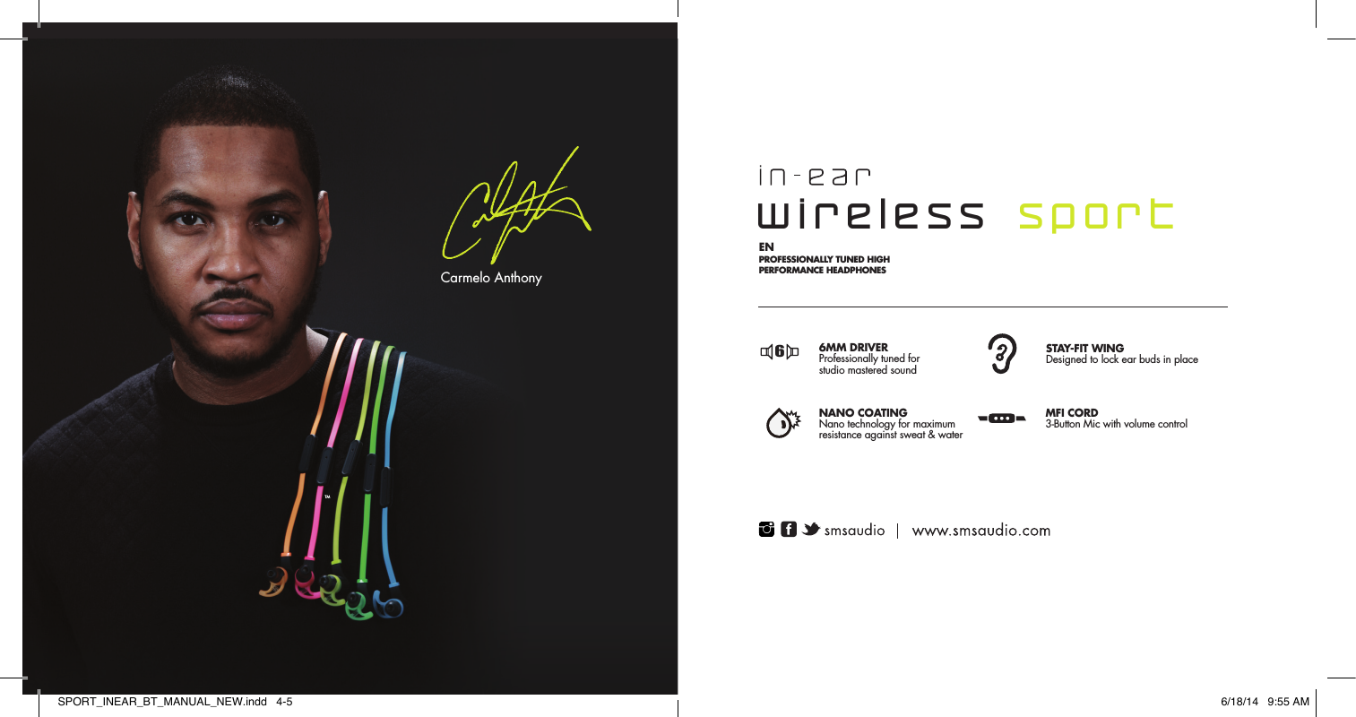 TMCarmelo Anthony6MM DRIVERProfessionally tuned for studio mastered soundSTAY-FIT WINGDesigned to lock ear buds in placeNANO COATINGNano technology for maximumresistance against sweat &amp; waterMFI CORD3-Button Mic with volume controlFR  CARACT&Eacute;RISTIQUE DU  CASQUE FILAIRE SPORT STREET BY 50: SPCARACTER&Iacute;STICAS DE LOS AURICULARES DEPORTIVOS EXTERNOS CON CABLE STREET BY 50: PT CARACTER&Iacute;STICAS DOS HEADPHONES SPORT COM FIO DA STREET BY 50: EN PROFESSIONALLY TUNED HIGH PERFORMANCE HEADPHONESSINTONIZADO DE 6MM  Alto-falante profissionalmente  STAY-FIT WINGDesigned to lock ear buds in placeCLASSIFICA&Ccedil;&Atilde;O IPX4Classificado para prote&ccedil;&atilde;ocontra suor e &aacute;gua            CABO MFI microfone com 3 bot&otilde;escom controle de volume       DRIVER DE  6MMde qualit&eacute; professionnelle  MANCHON POUR MAINTIEN OPTIMAL con&ccedil;us pour maintenir les &eacute;couteurs en place NANO TECHNOLOGIEProtection contre les projections de sueur et d'eau CONNECTEUR MFI micro &agrave; trois boutons avec r&eacute;glage du volumeCONDUCTOR DE 6MMsintonizado a nivel profesional MANTENERSE EN FORMAdise&ntilde;ados para garantizar losauriculares internos en su lugarNANO TECNOLOG&Iacute;Acualificado por su protecci&oacute;ncontra la transpiraci&oacute;n y el agua MICR&Oacute;FONO CON CABLEDe tres botones Hechos para iPhone(MFI, por sus siglas en ingl&eacute;s) con control de volumen66 66wireless  sportSPORT_INEAR_BT_MANUAL_NEW.indd   4-5 6/18/14   9:55 AM