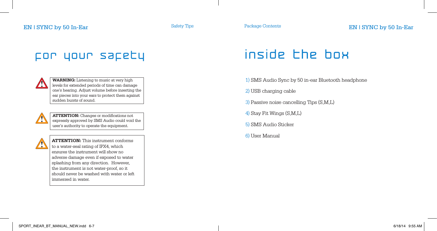 WARNING: Listening to music at very high levels for extended periods of time can damage one&rsquo;s hearing. Adjust volume before inserting the ear pieces into your ears to protect them against sudden bursts of sound. ATTENTION: Changes or modiﬁcations not expressly approved by SMS Audio could void the user&rsquo;s authority to operate the equipment.Safety Tips Package Contents1) SMS Audio Sync by 50 in-ear Bluetooth headphone2) USB charging cable3) Passive noise cancelling Tips (S,M,L)4) Stay Fit Wings (S,M,L)5) SMS Audio Sticker6) User ManualEN | SYNC by 50 In-Ear EN | SYNC by 50 In-EarATTENTION: This instrument conforms to a water-seal rating of IPX4, which ensures the instrument will show no adverse damage even if exposed to water splashing from any direction.  However, the instrument is not water-proof, so it should never be washed with water or left immersed in water.  SPORT_INEAR_BT_MANUAL_NEW.indd   6-7 6/18/14   9:55 AM