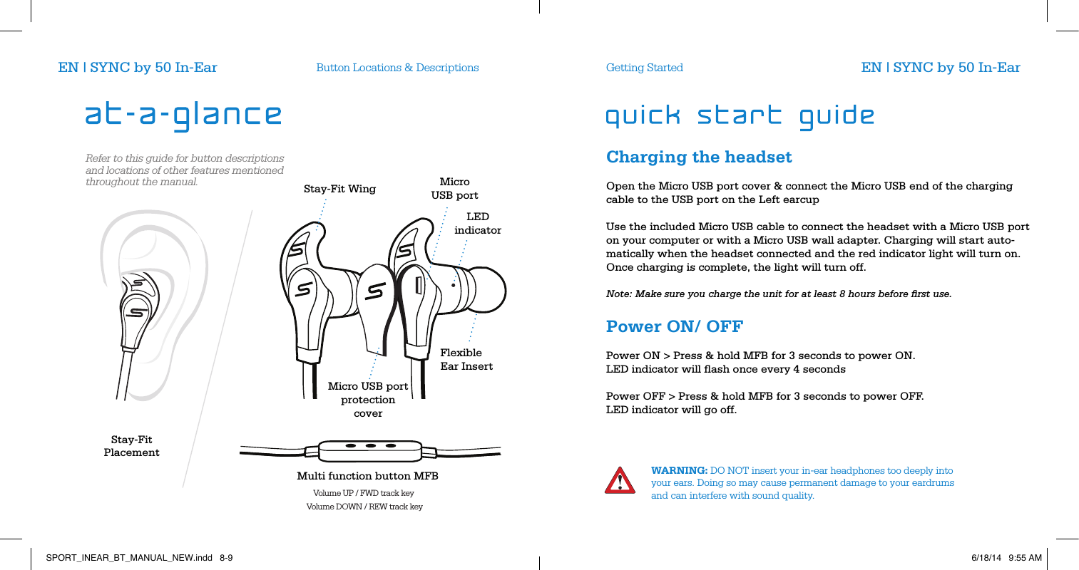 Button Locations &amp; Descriptions Getting StartedWARNING: DO NOT insert your in-ear headphones too deeply into your ears. Doing so may cause permanent damage to your eardrums and can interfere with sound quality.EN | SYNC by 50 In-Ear EN | SYNC by 50 In-EarRefer to this guide for button descriptions and locations of other features mentioned throughout the manual. Stay-Fit WingStay-Fit PlacementFlexible Ear InsertMicro USB port  protection coverLED indicatorMicroUSB portMulti function button MFBVolume UP / FWD track keyVolume DOWN / REW track keyCharging the headset       Open the Micro USB port cover &amp; connect the Micro USB end of the charging cable to the USB port on the Left earcup          Use the included Micro USB cable to connect the headset with a Micro USB port on your computer or with a Micro USB wall adapter. Charging will start auto-matically when the headset connected and the red indicator light will turn on.  Once charging is complete, the light will turn off.          Note: Make sure you charge the unit for at least 8 hours before ﬁrst use.       Power ON/ OFF       Power ON > Press &amp; hold MFB for 3 seconds to power ON.  LED indicator will ﬂash once every 4 seconds          Power OFF > Press &amp; hold MFB for 3 seconds to power OFF.  LED indicator will go off.            SPORT_INEAR_BT_MANUAL_NEW.indd   8-9 6/18/14   9:55 AM