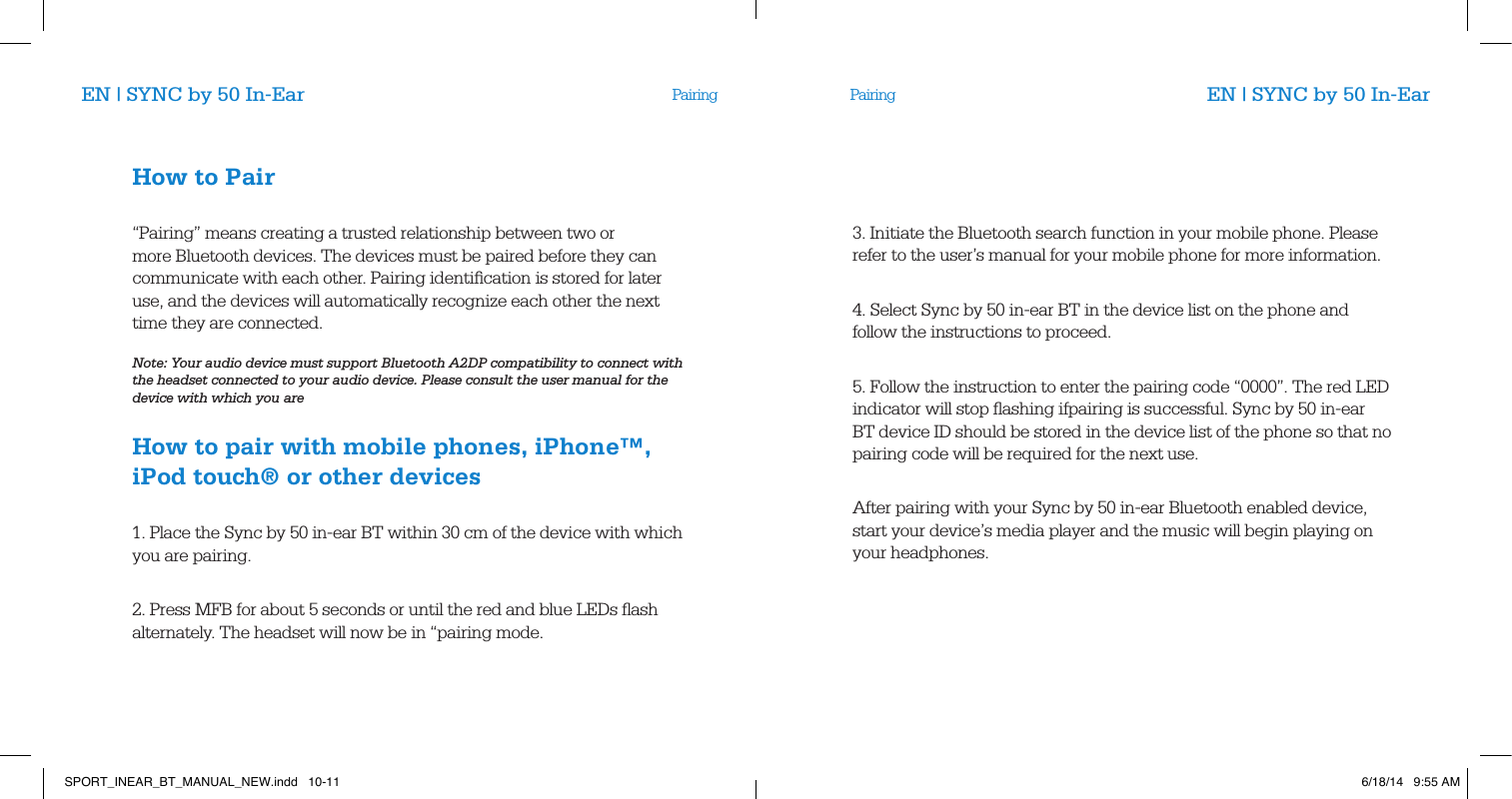 PairingEN | SYNC by 50 In-Ear EN | SYNC by 50 In-EarHow to Pair       &ldquo;Pairing&rdquo; means creating a trusted relationship between two or more Bluetooth devices. The devices must be paired before they can communicate with each other. Pairing identiﬁcation is stored for later use, and the devices will automatically recognize each other the next time they are connected.        Note: Your audio device must support Bluetooth A2DP compatibility to connect with the headset connected to your audio device. Please consult the user manual for the device with which you are       How to pair with mobile phones, iPhone&trade;,iPod touch&reg; or other devices       1. Place the Sync by 50 in-ear BT within 30 cm of the device with which you are pairing.       2. Press MFB for about 5 seconds or until the red and blue LEDs ﬂash alternately. The headset will now be in &ldquo;pairing mode.3. Initiate the Bluetooth search function in your mobile phone. Please refer to the user&rsquo;s manual for your mobile phone for more information.       4. Select Sync by 50 in-ear BT in the device list on the phone and follow the instructions to proceed.           5. Follow the instruction to enter the pairing code &ldquo;0000&rdquo;. The red LED indicator will stop ﬂashing ifpairing is successful. Sync by 50 in-ear BT device ID should be stored in the device list of the phone so that no pairing code will be required for the next use.          After pairing with your Sync by 50 in-ear Bluetooth enabled device,  start your device&rsquo;s media player and the music will begin playing on your headphones.           PairingSPORT_INEAR_BT_MANUAL_NEW.indd   10-11 6/18/14   9:55 AM