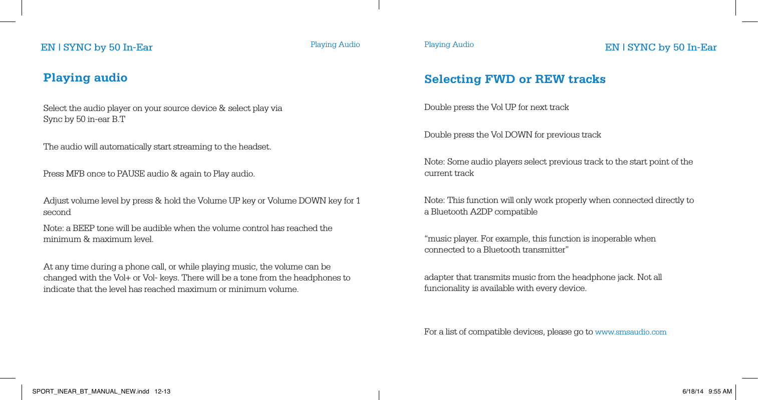 Playing Audio Playing AudioEN | SYNC by 50 In-Ear EN | SYNC by 50 In-EarPlaying audioSelect the audio player on your source device &amp; select play via Sync by 50 in-ear B.T              The audio will automatically start streaming to the headset.          Press MFB once to PAUSE audio &amp; again to Play audio.          Adjust volume level by press &amp; hold the Volume UP key or Volume DOWN key for 1 second       Note: a BEEP tone will be audible when the volume control has reached the minimum &amp; maximum level.       At any time during a phone call, or while playing music, the volume can be changed with the Vol+ or Vol- keys. There will be a tone from the headphones to indicate that the level has reached maximum or minimum volume.  Selecting FWD or REW tracks       Double press the Vol UP for next track           Double press the Vol DOWN for previous track          Note: Some audio players select previous track to the start point of the current track       Note: This function will only work properly when connected directly to a Bluetooth A2DP compatible           &ldquo;music player. For example, this function is inoperable when connected to a Bluetooth transmitter&rdquo;           adapter that transmits music from the headphone jack. Not all funcionality is available with every device.For a list of compatible devices, please go to www.smsaudio.com  SPORT_INEAR_BT_MANUAL_NEW.indd   12-13 6/18/14   9:55 AM