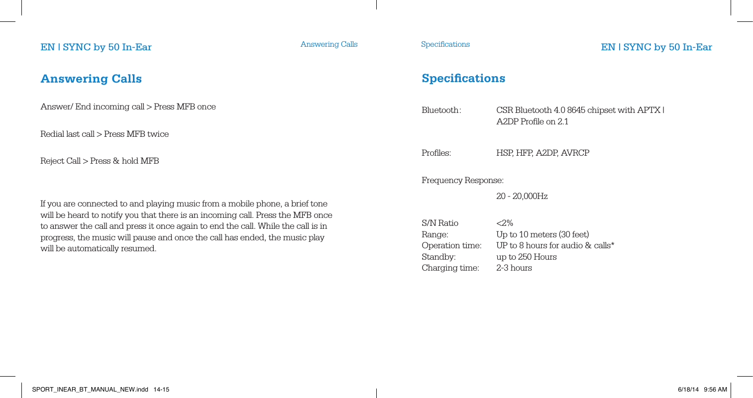 Answering Calls SpeciﬁcationsEN | SYNC by 50 In-Ear EN | SYNC by 50 In-EarAnswering Calls        Answer/ End incoming call > Press MFB once           Redial last call > Press MFB twice            Reject Call > Press &amp; hold MFB                   If you are connected to and playing music from a mobile phone, a brief tone will be heard to notify you that there is an incoming call. Press the MFB once to answer the call and press it once again to end the call. While the call is in progress, the music will pause and once the call has ended, the music play will be automatically resumed.       Speciﬁcations       Bluetooth :   CSR Bluetooth 4.0 8645 chipset with APTX |         A2DP Proﬁle on 2.1  Proﬁles:     HSP, HFP, A2DP, AVRCP         Frequency Response:   20 - 20,000Hz     S/N  Ratio   <2% Range:    Up to 10 meters (30 feet)     Operation time:  UP to 8 hours for audio &amp; calls*     Standby:    up to 250 Hours         Charging time:   2-3 hoursSPORT_INEAR_BT_MANUAL_NEW.indd   14-15 6/18/14   9:56 AM
