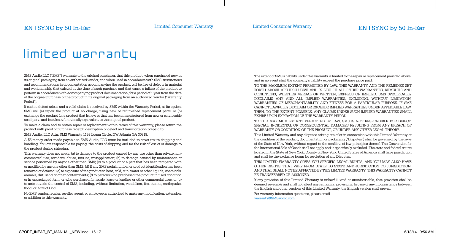 Limited Consumer Warranty Limited Consumer WarrantyEN | SYNC by 50 In-Ear EN | SYNC by 50 In-EarSMS Audio LLC (&ldquo;SMS&rdquo;) warrants to the original purchaser, that this product, when purchased new in its original packaging from an authorized vendor, and when used in accordance with SMS&rsquo; instructions and recommendations in documentation accompanying the product, will be free of defects in material and workmanship that existed at the time of such purchase and that cause a failure of the product to perform in accordance with accompanying product documentation, for a period of 1 year from the date of the original purchase of the product in its original packaging from an authorized vendor (&ldquo;Warranty Period&rdquo;).If such a defect arises and a valid claim is received by SMS within the Warranty Period, at its option, SMS will (a) repair the product at no charge, using new or refurbished replacement parts, or (b) exchange the product for a product that is new or that has been manufactured from new or serviceable used parts and is at least functionally equivalent to the original product.To make a claim and to obtain repair or replacement within terms of this warranty, please return the product with proof of purchase receipt, description of defect and transportation prepaid to:SMS Audio, LLC Attn: SMS Warranty 1159 Logan Circle, NW Atlanta GA 30318.A $5 money order made payable to SMS Audio, LLC must be included to cover return shipping and handling. You are responsible for paying  the costs of shipping and for the risk of loss of or damage to the product during shipping.  This warranty does not apply: (a) to damage to the product caused by any use other than private non-commercial use, accident, abuse, misuse, misapplication; (b) to damage caused by maintenance or service performed by anyone other than SMS; (c) to a product or a part that has been tampered with or modiﬁed by anyone other than SMS; (d) if any SMS serial number or product identiﬁcation has been removed or defaced; (e) to exposure of the product to heat, cold, sun, water or other liquids, chemicals, animals, dirt, sand or other contaminants; (f) to persons who purchased the product in used condition or in unpackaged form, or who purchased for resale, lease or lending or other commercial uses; or (g) to acts outside the control of SMS, including, without limitation, vandalism, ﬁre, storms, earthquake, ﬂood, or Acts of God.No SMS vendor, retailer, reseller, agent, or employee is authorized to make any modiﬁcation, extension, or addition to this warranty.The extent of SMS&rsquo;s liability under this warranty is limited to the repair or replacement provided above, and in no event shall the company&rsquo;s liability exceed the purchase price paid. TO THE MAXIMUM EXTENT PERMITTED BY LAW, THIS WARRANTY AND THE REMEDIES SET FORTH ABOVE ARE EXCLUSIVE AND IN LIEU OF ALL OTHER WARRANTIES, REMEDIES AND CONDITIONS, WHETHER VERBAL OR WRITTEN, EXPRESS OR IMPLIED. SMS SPECIFICALLY DISCLAIMS ANY AND ALL IMPLIED WARRANTIES, INCLUDING, WITHOUT LIMITATION, WARRANTIES OF MERCHANTABILITY AND FITNESS FOR A PARTICULAR PURPOSE. IF SMS CANNOT LAWFULLY DISCLAIM OR EXCLUDE IMPLIED WARRANTIES UNDER APPLICABLE LAW, THEN, TO THE EXTENT POSSIBLE, ANY CLAIMS UNDER SUCH IMPLIED WARRANTIES SHALL EXPIRE UPON EXPIRATION OF THE WARRANTY PERIOD.TO THE MAXIMUM EXTENT PERMITTED BY LAW, SMS IS NOT RESPONSIBLE FOR DIRECT, SPECIAL, INCIDENTAL OR CONSEQUENTIAL DAMAGES RESULTING FROM ANY BREACH OF WARRANTY OR CONDITION OF THE PRODUCT, OR UNDER ANY OTHER LEGAL THEORY.  This Limited Warranty and any disputes arising out of or in connection with this Limited Warranty or the condition of the product, documentation or packaging (&ldquo;Disputes&rdquo;) shall be governed by the laws of the State of New York, without regard to the conﬂicts of law principles thereof. The Convention for the International Sale of Goods shall not apply and is speciﬁcally excluded. The state and federal courts located in the State of New York, County of New York, United States of America shall have jurisdiction and shall be the exclusive forum for resolution of any Disputes. THIS LIMITED WARRANTY GIVES YOU SPECIFIC LEGAL RIGHTS, AND YOU MAY ALSO HAVE OTHER RIGHTS, THAT VARY FROM STATE TO STATE AND JURISDICTION TO JURISDICTION, AND THAT SHALL NOT BE AFFECTED BY THIS LIMITED WARRANTY. THIS WARRANTY CANNOT BE TRANSFERRED OR ASSIGNED. If any provision of this Limited Warranty is unlawful, void or unenforceable, that provision shall be deemed severable and shall not affect any remaining provisions. In case of any inconsistency between the English and other versions of this Limited Warranty, the English version shall prevail. For warranty information questions, please email warranty@SMSaudio.com.SPORT_INEAR_BT_MANUAL_NEW.indd   16-17 6/18/14   9:56 AM