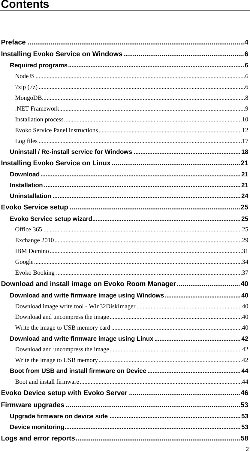  2 Contents  Preface   ................................................................................................................. 4Installing Evoko Service on Windows   ............................................................... 6Required programs   ...................................................................................................... 6NodeJS   .....................................................................................................................................67zip (7z)   ...................................................................................................................................6MongoDB   .................................................................................................................................8.NET Framework   ......................................................................................................................9Installation process   .................................................................................................................10Evoko Service Panel instructions   ...........................................................................................12Log files   .................................................................................................................................17Uninstall / Re-install service for Windows   .............................................................. 18Installing Evoko Service on Linux   ................................................................... 21Download   .................................................................................................................... 21Installation   .................................................................................................................. 21Uninstallation   ............................................................................................................. 24Evoko Service setup   ......................................................................................... 25Evoko Service setup wizard   ...................................................................................... 25Office 365   ..............................................................................................................................25Exchange 2010   .......................................................................................................................29IBM Domino   ..........................................................................................................................31Google   ....................................................................................................................................34Evoko Booking   ......................................................................................................................37Download and install image on Evoko Room Manager   ................................. 40Download and write firmware image using Windows   ............................................ 40Download image write tool - Win32DiskImager   ...................................................................40Download and uncompress the image   ....................................................................................40Write the image to USB memory card   ...................................................................................40Download and write firmware image using Linux   .................................................. 42Download and uncompress the image   ....................................................................................42Write the image to USB memory   ...........................................................................................42Boot from USB and install firmware on Device   ...................................................... 44Boot and install firmware   .......................................................................................................44Evoko Device setup with Evoko Server   .......................................................... 46Firmware upgrades   ........................................................................................... 53Upgrade firmware on device side   ............................................................................ 53Device monitoring   ...................................................................................................... 53Logs and error reports   ...................................................................................... 58