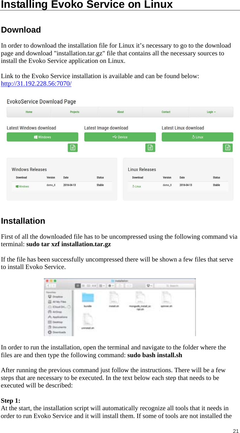  21 Installing Evoko Service on Linux Download In order to download the installation file for Linux it’s necessary to go to the download page and download &quot;installation.tar.gz&quot; file that contains all the necessary sources to install the Evoko Service application on Linux.  Link to the Evoko Service installation is available and can be found below: http://31.192.228.56:7070/   Installation First of all the downloaded file has to be uncompressed using the following command via terminal: sudo tar xzf installation.tar.gz  If the file has been successfully uncompressed there will be shown a few files that serve to install Evoko Service.    In order to run the installation, open the terminal and navigate to the folder where the files are and then type the following command: sudo bash install.sh  After running the previous command just follow the instructions. There will be a few steps that are necessary to be executed. In the text below each step that needs to be executed will be described:   Step 1:  At the start, the installation script will automatically recognize all tools that it needs in order to run Evoko Service and it will install them. If some of tools are not installed the 