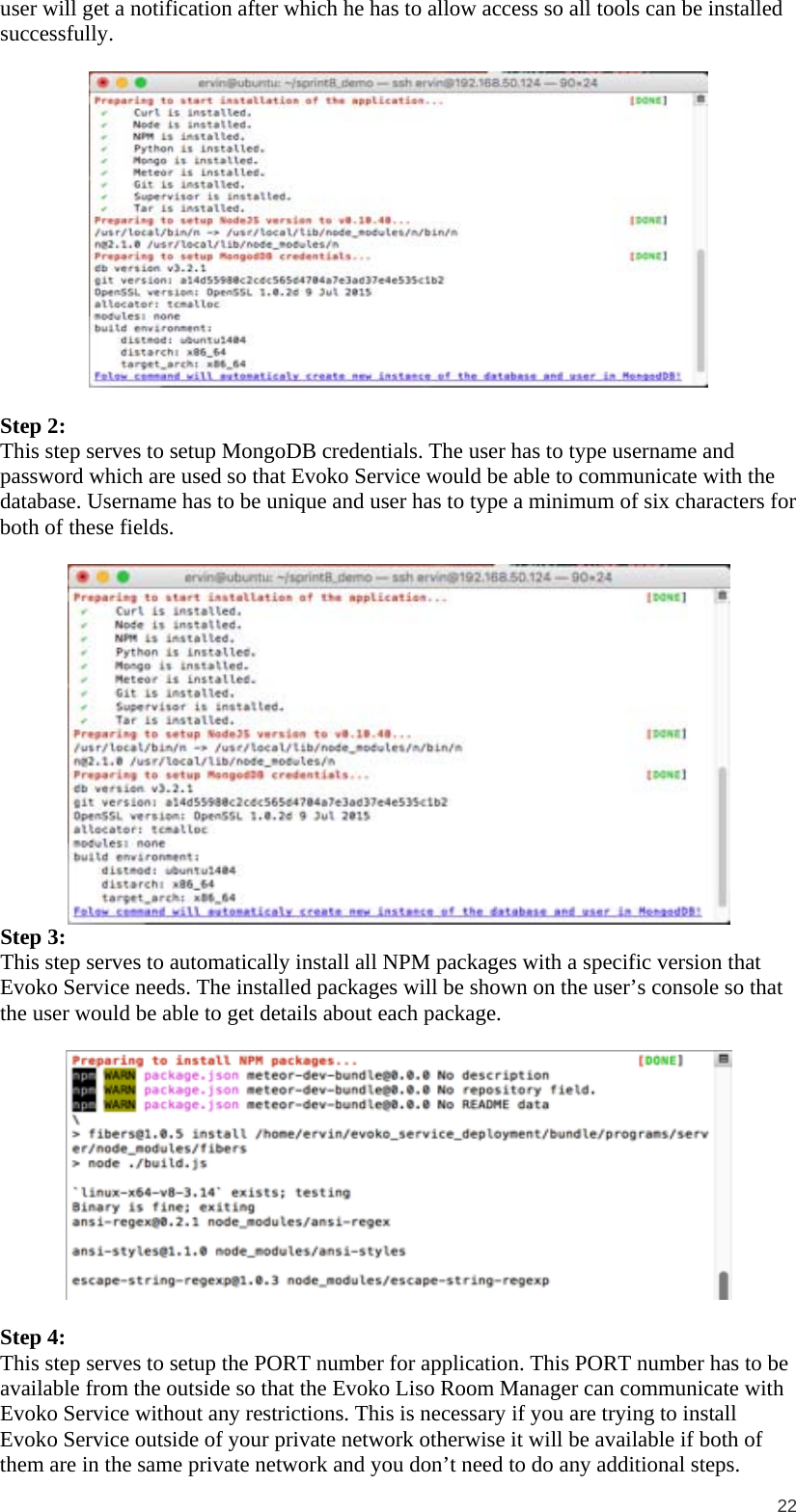  22 user will get a notification after which he has to allow access so all tools can be installed successfully.    Step 2: This step serves to setup MongoDB credentials. The user has to type username and password which are used so that Evoko Service would be able to communicate with the database. Username has to be unique and user has to type a minimum of six characters for both of these fields.   Step 3: This step serves to automatically install all NPM packages with a specific version that Evoko Service needs. The installed packages will be shown on the user’s console so that the user would be able to get details about each package.    Step 4: This step serves to setup the PORT number for application. This PORT number has to be available from the outside so that the Evoko Liso Room Manager can communicate with Evoko Service without any restrictions. This is necessary if you are trying to install Evoko Service outside of your private network otherwise it will be available if both of them are in the same private network and you don’t need to do any additional steps. 