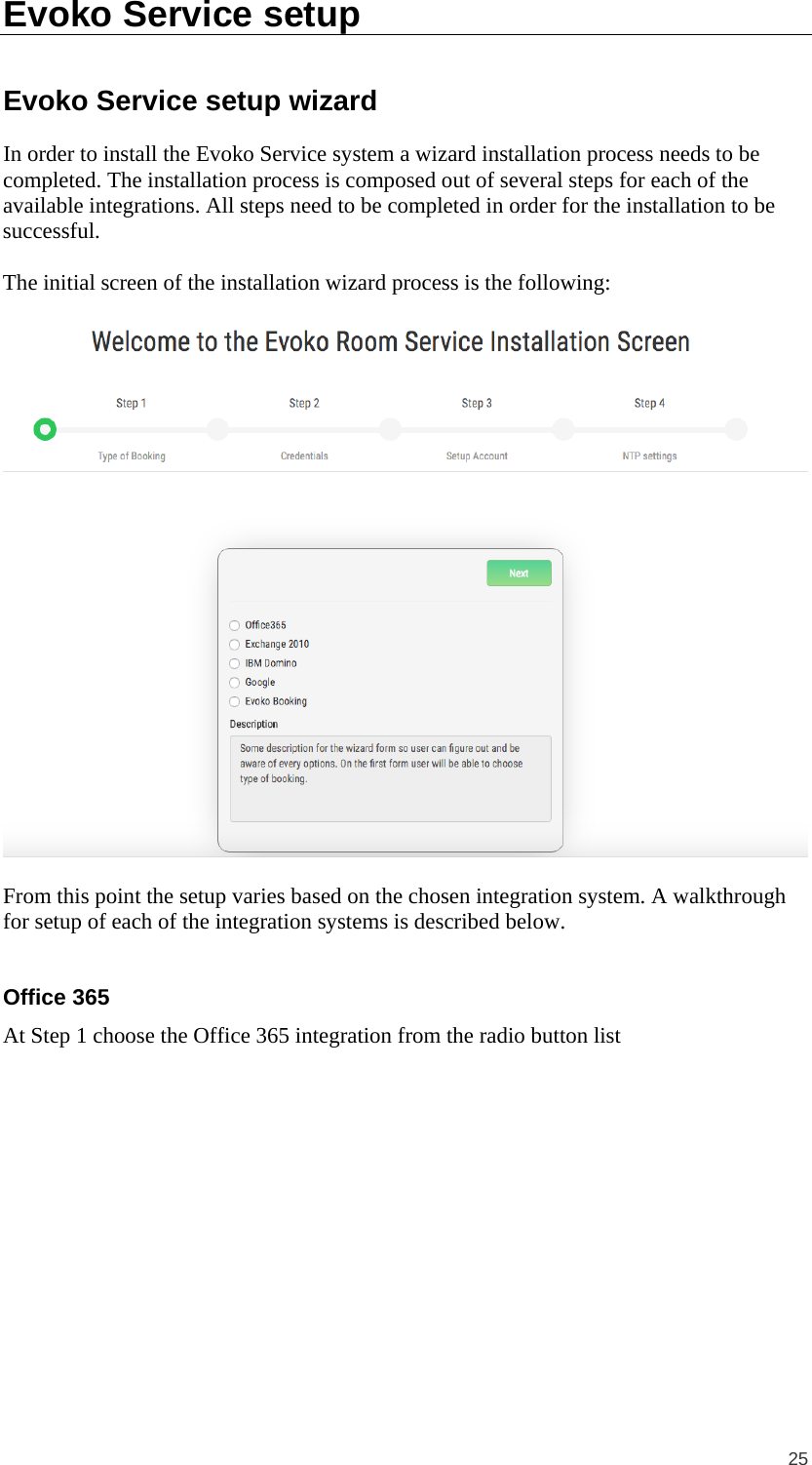  25 Evoko Service setup Evoko Service setup wizard In order to install the Evoko Service system a wizard installation process needs to be completed. The installation process is composed out of several steps for each of the available integrations. All steps need to be completed in order for the installation to be successful.  The initial screen of the installation wizard process is the following:    From this point the setup varies based on the chosen integration system. A walkthrough for setup of each of the integration systems is described below.  Office 365 At Step 1 choose the Office 365 integration from the radio button list  
