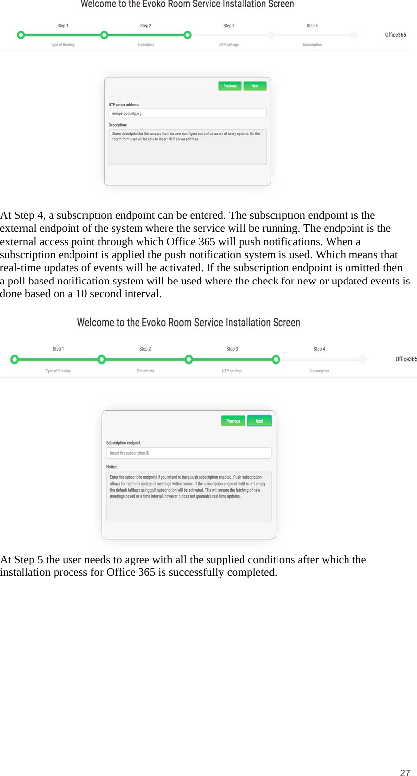  27   At Step 4, a subscription endpoint can be entered. The subscription endpoint is the external endpoint of the system where the service will be running. The endpoint is the external access point through which Office 365 will push notifications. When a subscription endpoint is applied the push notification system is used. Which means that real-time updates of events will be activated. If the subscription endpoint is omitted then a poll based notification system will be used where the check for new or updated events is done based on a 10 second interval.   At Step 5 the user needs to agree with all the supplied conditions after which the installation process for Office 365 is successfully completed.  