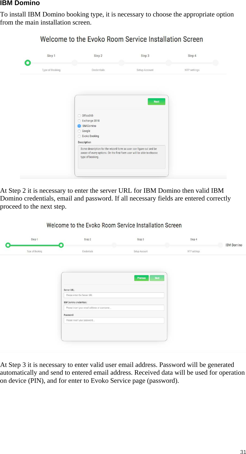  31  IBM Domino To install IBM Domino booking type, it is necessary to choose the appropriate option from the main installation screen.    At Step 2 it is necessary to enter the server URL for IBM Domino then valid IBM Domino credentials, email and password. If all necessary fields are entered correctly proceed to the next step.    At Step 3 it is necessary to enter valid user email address. Password will be generated automatically and send to entered email address. Received data will be used for operation on device (PIN), and for enter to Evoko Service page (password).  