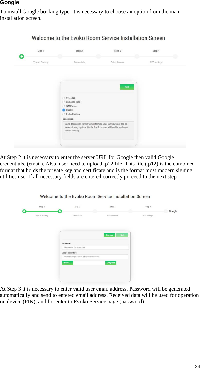  34  Google To install Google booking type, it is necessary to choose an option from the main installation screen.     At Step 2 it is necessary to enter the server URL for Google then valid Google credentials, (email). Also, user need to upload .p12 file. This file (.p12) is the combined format that holds the private key and certificate and is the format most modern signing utilities use. If all necessary fields are entered correctly proceed to the next step.    At Step 3 it is necessary to enter valid user email address. Password will be generated automatically and send to entered email address. Received data will be used for operation on device (PIN), and for enter to Evoko Service page (password).  