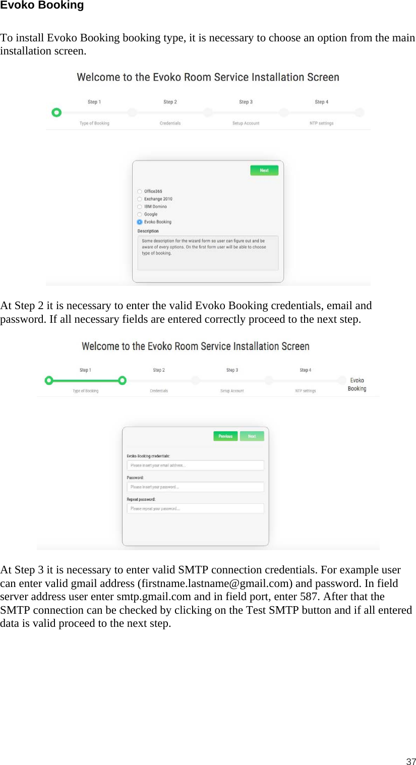  37  Evoko Booking  To install Evoko Booking booking type, it is necessary to choose an option from the main installation screen.    At Step 2 it is necessary to enter the valid Evoko Booking credentials, email and password. If all necessary fields are entered correctly proceed to the next step.    At Step 3 it is necessary to enter valid SMTP connection credentials. For example user can enter valid gmail address (firstname.lastname@gmail.com) and password. In field server address user enter smtp.gmail.com and in field port, enter 587. After that the SMTP connection can be checked by clicking on the Test SMTP button and if all entered data is valid proceed to the next step.  